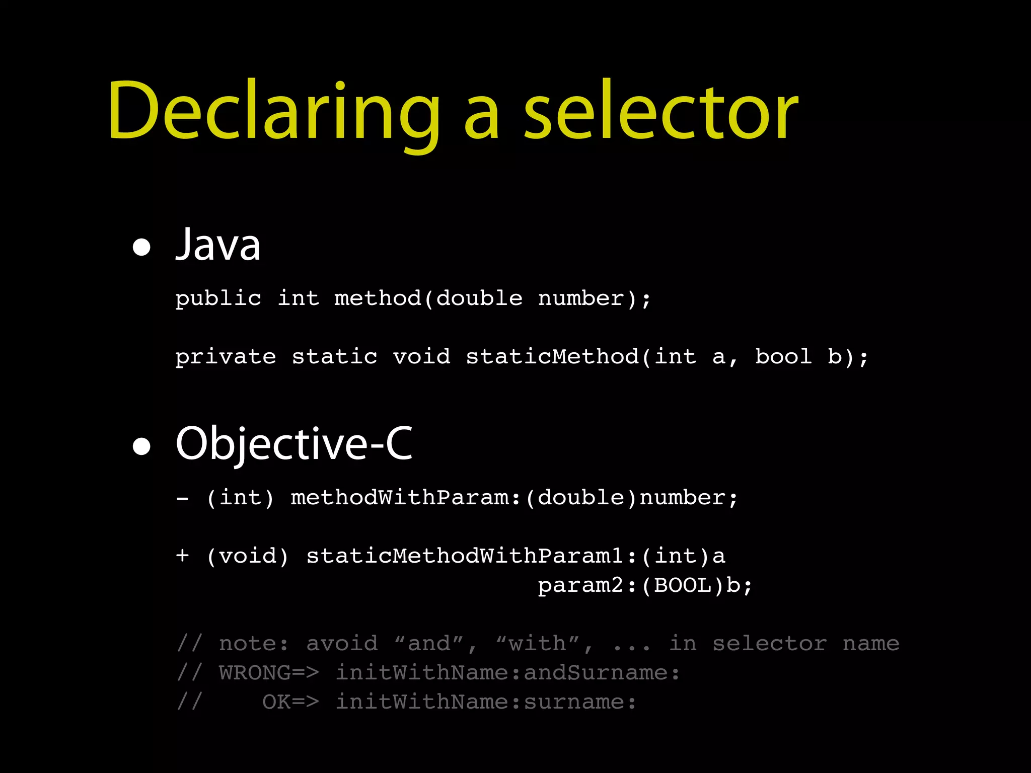 Declaring a selector
• Java
  public int method(double number);

  private static void staticMethod(int a, bool b);



• Objective-C
  - (int) methodWithParam:(double)number;

  + (void) staticMethodWithParam1:(int)a
                           param2:(BOOL)b;

  // note: avoid “and”, “with”, ... in selector name
  // WRONG=> initWithName:andSurname:
  //    OK=> initWithName:surname:
 