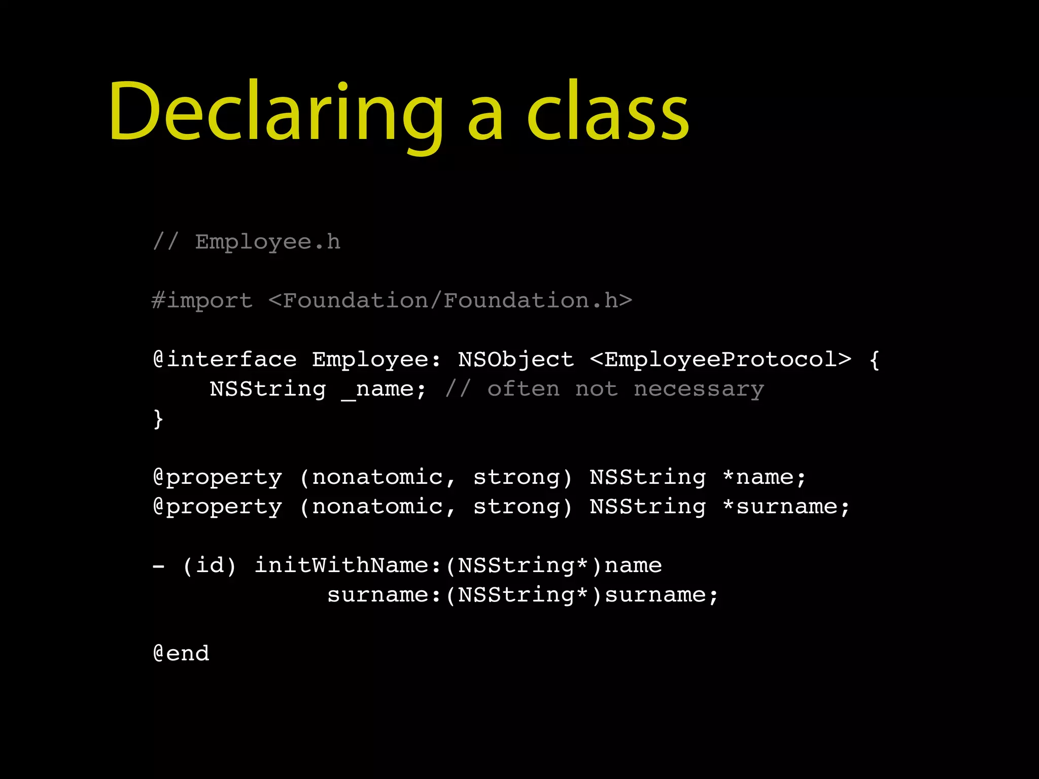 Declaring a class
 // Employee.h

 #import <Foundation/Foundation.h>

 @interface Employee: NSObject <EmployeeProtocol> {
     NSString _name; // often not necessary
 }

 @property (nonatomic, strong) NSString *name;
 @property (nonatomic, strong) NSString *surname;

 - (id) initWithName:(NSString*)name
             surname:(NSString*)surname;

 @end
 