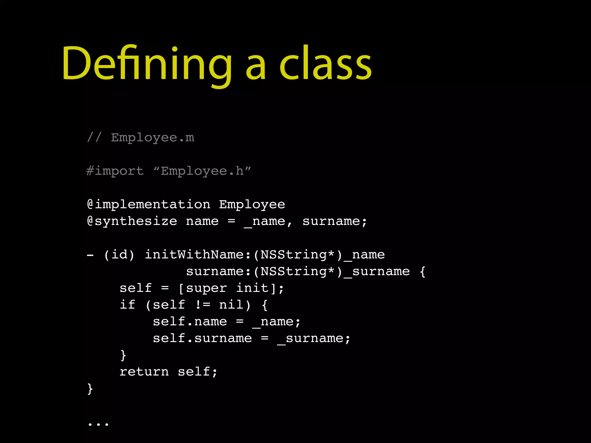Defining a class
 // Employee.m

 #import “Employee.h”

 @implementation Employee
 @synthesize name = _name, surname;

 - (id) initWithName:(NSString*)_name
             surname:(NSString*)_surname {
     self = [super init];
     if (self != nil) {
         self.name = _name;
         self.surname = _surname;
     }
     return self;
 }

 ...
 