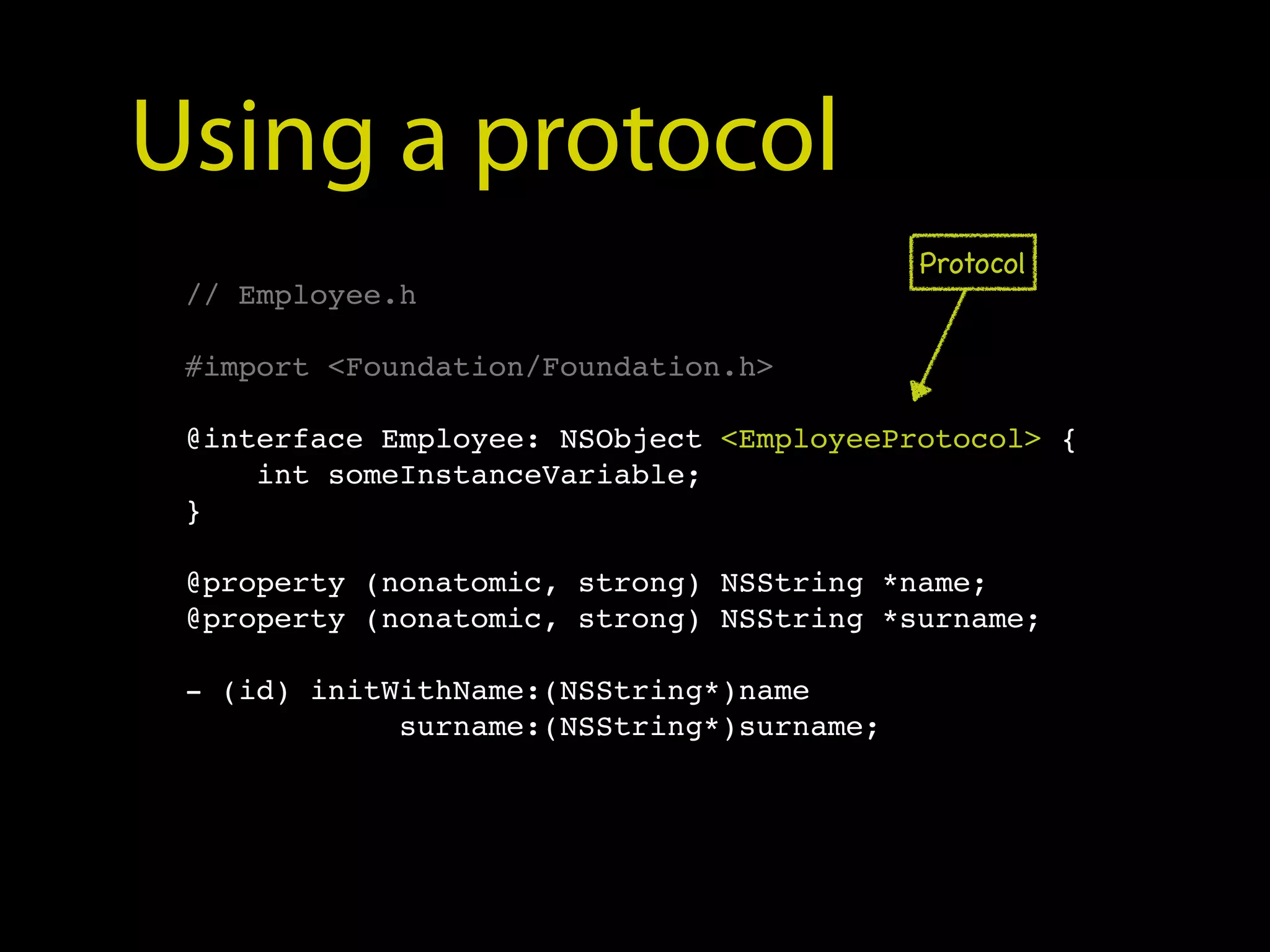 Using a protocol
                                           Protocol
 // Employee.h

 #import <Foundation/Foundation.h>

 @interface Employee: NSObject <EmployeeProtocol> {
     int someInstanceVariable;
 }

 @property (nonatomic, strong) NSString *name;
 @property (nonatomic, strong) NSString *surname;

 - (id) initWithName:(NSString*)name
             surname:(NSString*)surname;
 