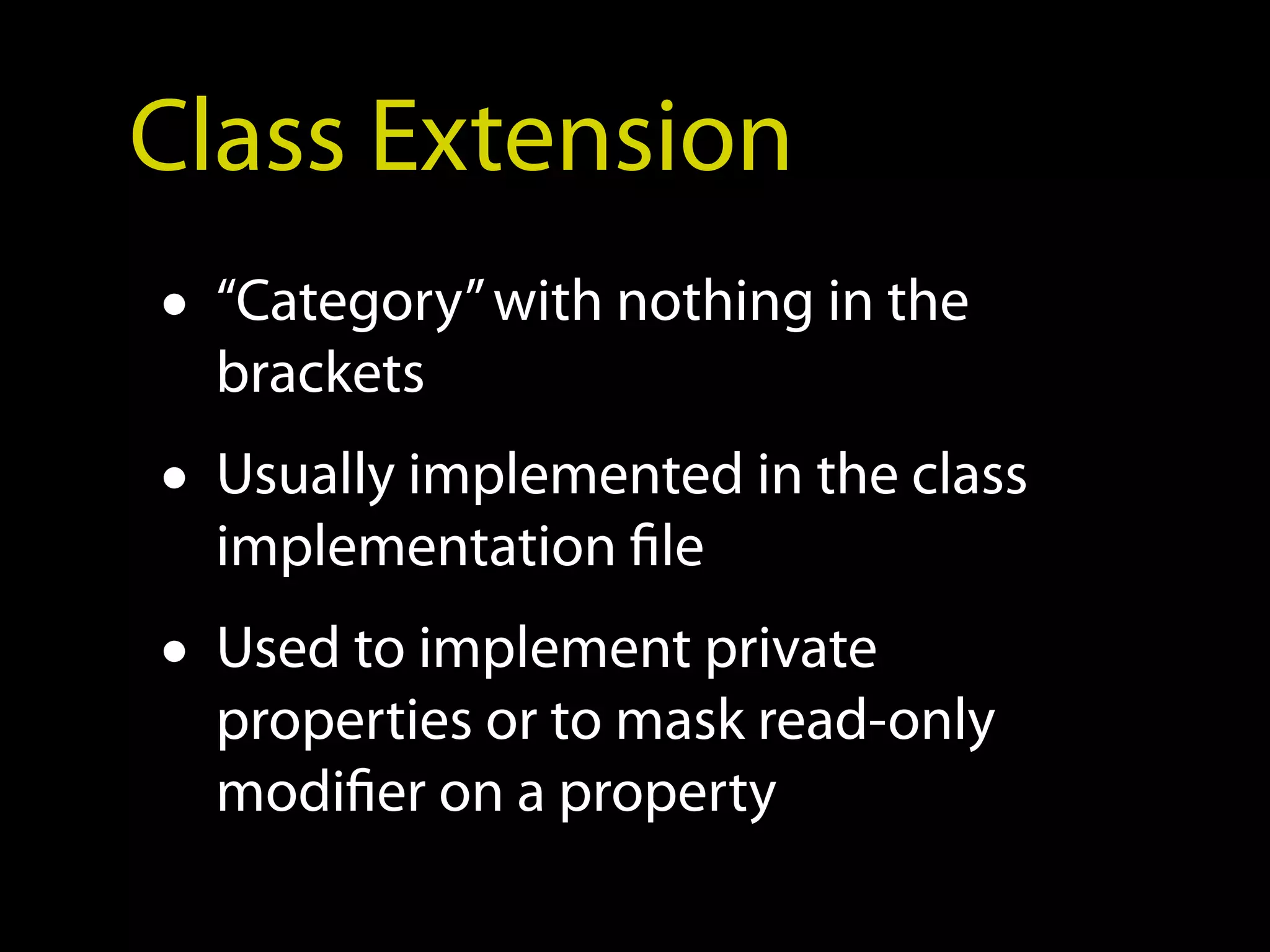 Class Extension
• “Category” with nothing in the
  brackets
• Usually implemented in the class
  implementation file
• Used to implement private
  properties or to mask read-only
  modifier on a property
 