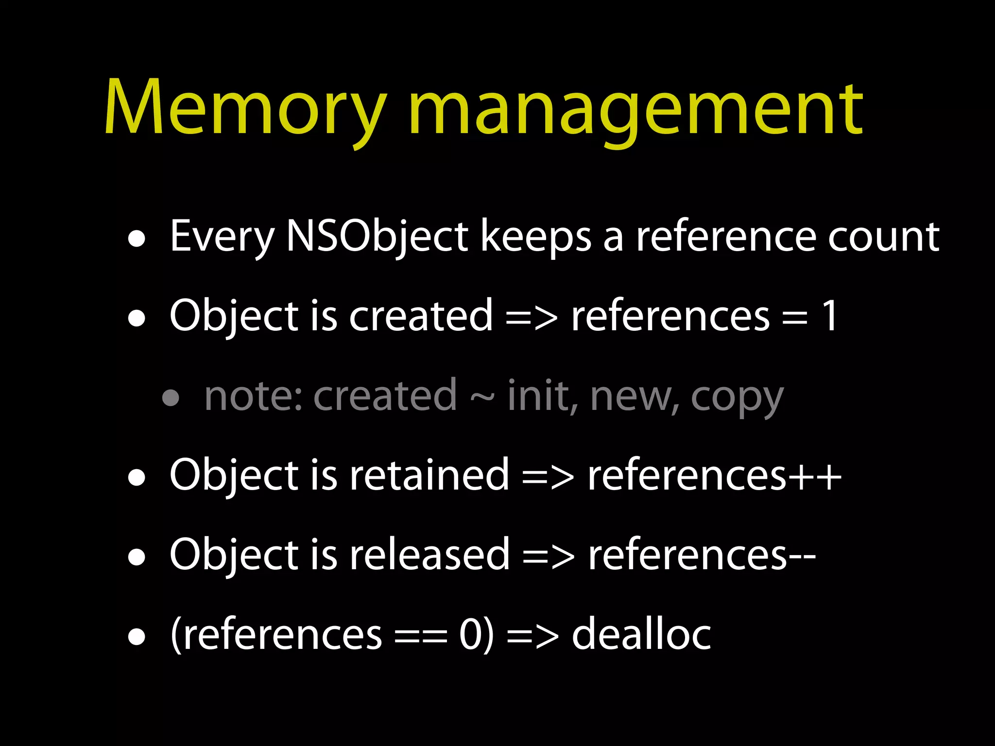 Memory management
• Every NSObject keeps a reference count
• Object is created => references = 1
  • note: created ~ init, new, copy
• Object is retained => references++
• Object is released => references--
• (references == 0) => dealloc
 