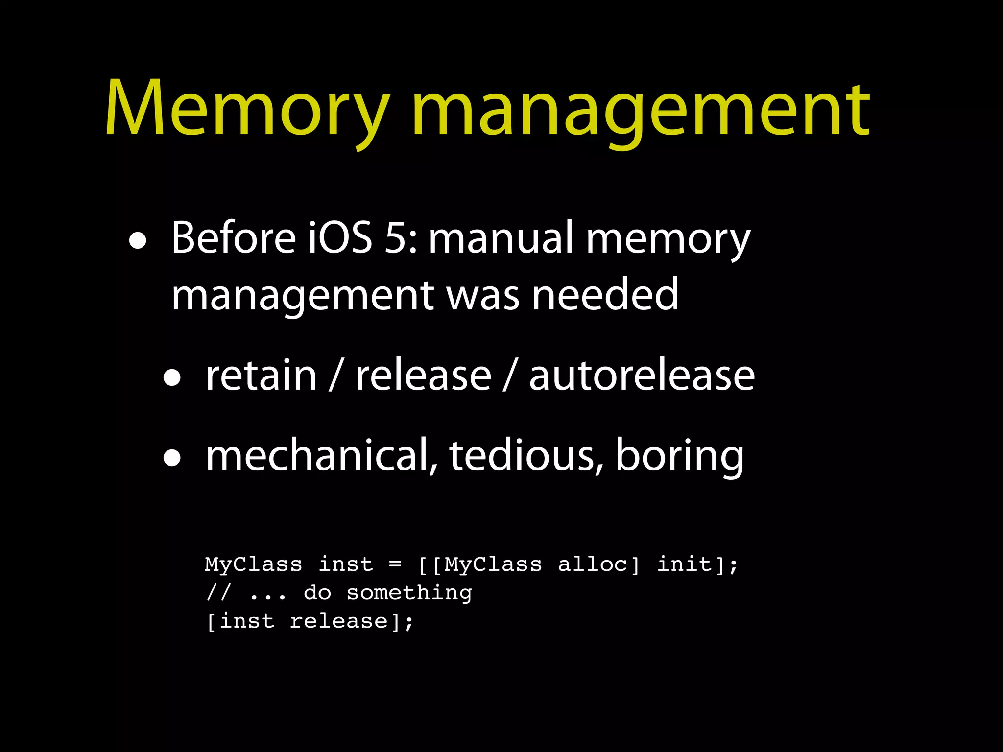 Memory management
• Before iOS 5: manual memory
  management was needed
 • retain / release / autorelease
 • mechanical, tedious, boring
   MyClass inst = [[MyClass alloc] init];
   // ... do something
   [inst release];
 
