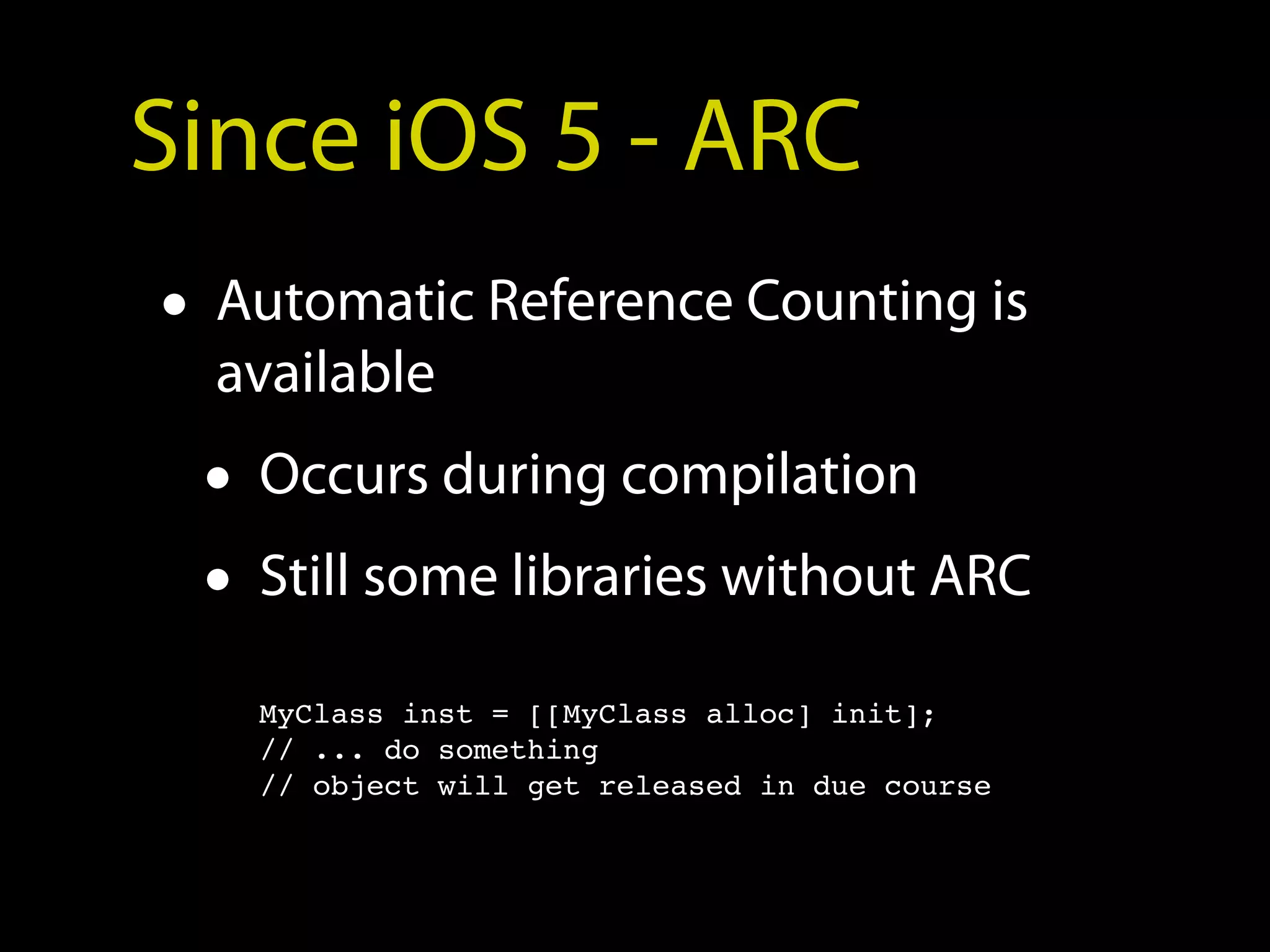 Since iOS 5 - ARC
• Automatic Reference Counting is
  available
 • Occurs during compilation
 • Still some libraries without ARC
   MyClass inst = [[MyClass alloc] init];
   // ... do something
   // object will get released in due course
 