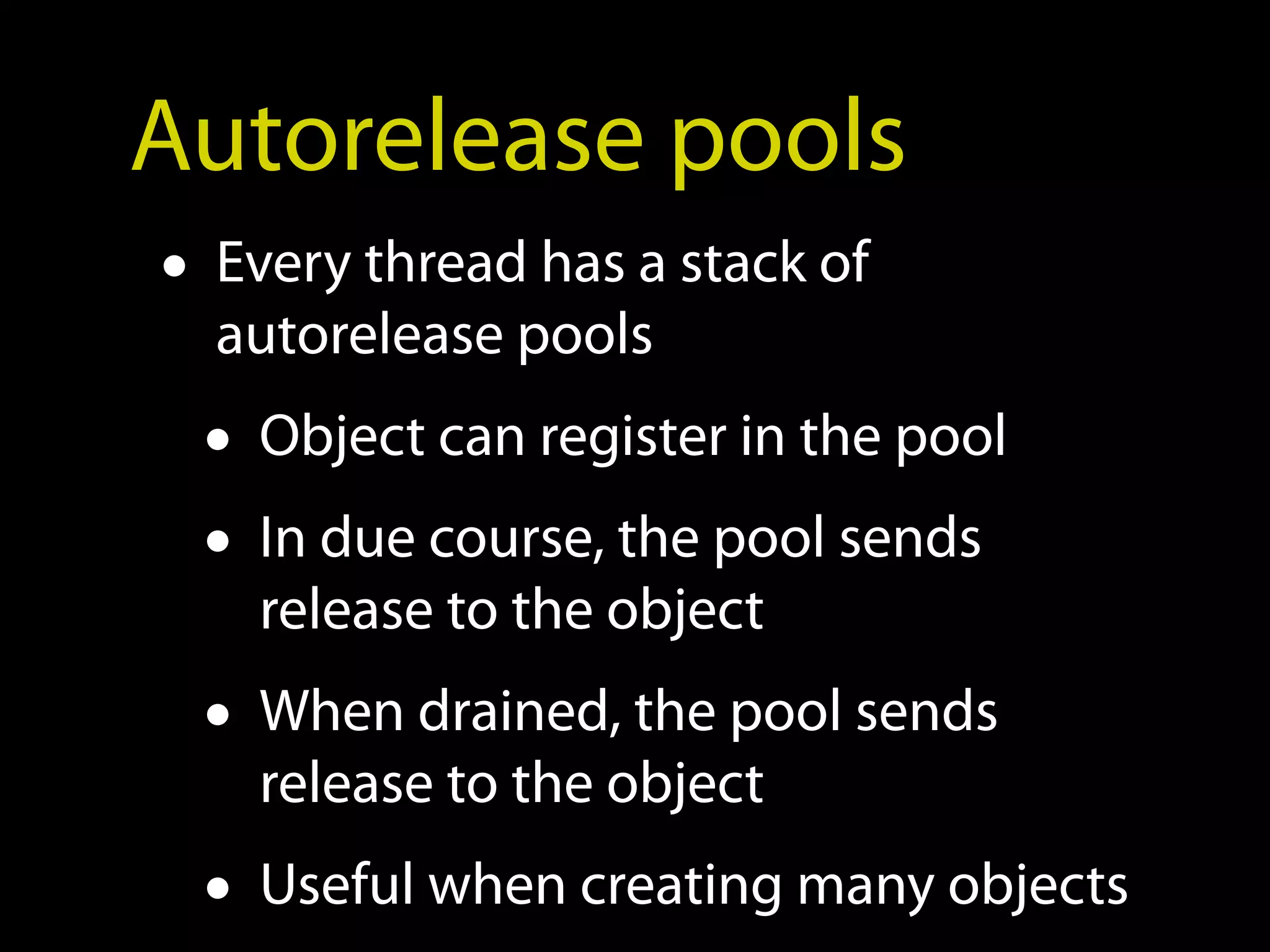 Autorelease pools
• Every thread has a stack of
   autorelease pools
  • Object can register in the pool
  • In due course, the pool sends
    release to the object
  • When drained, the pool sends
    release to the object
  • Useful when creating many objects
 
