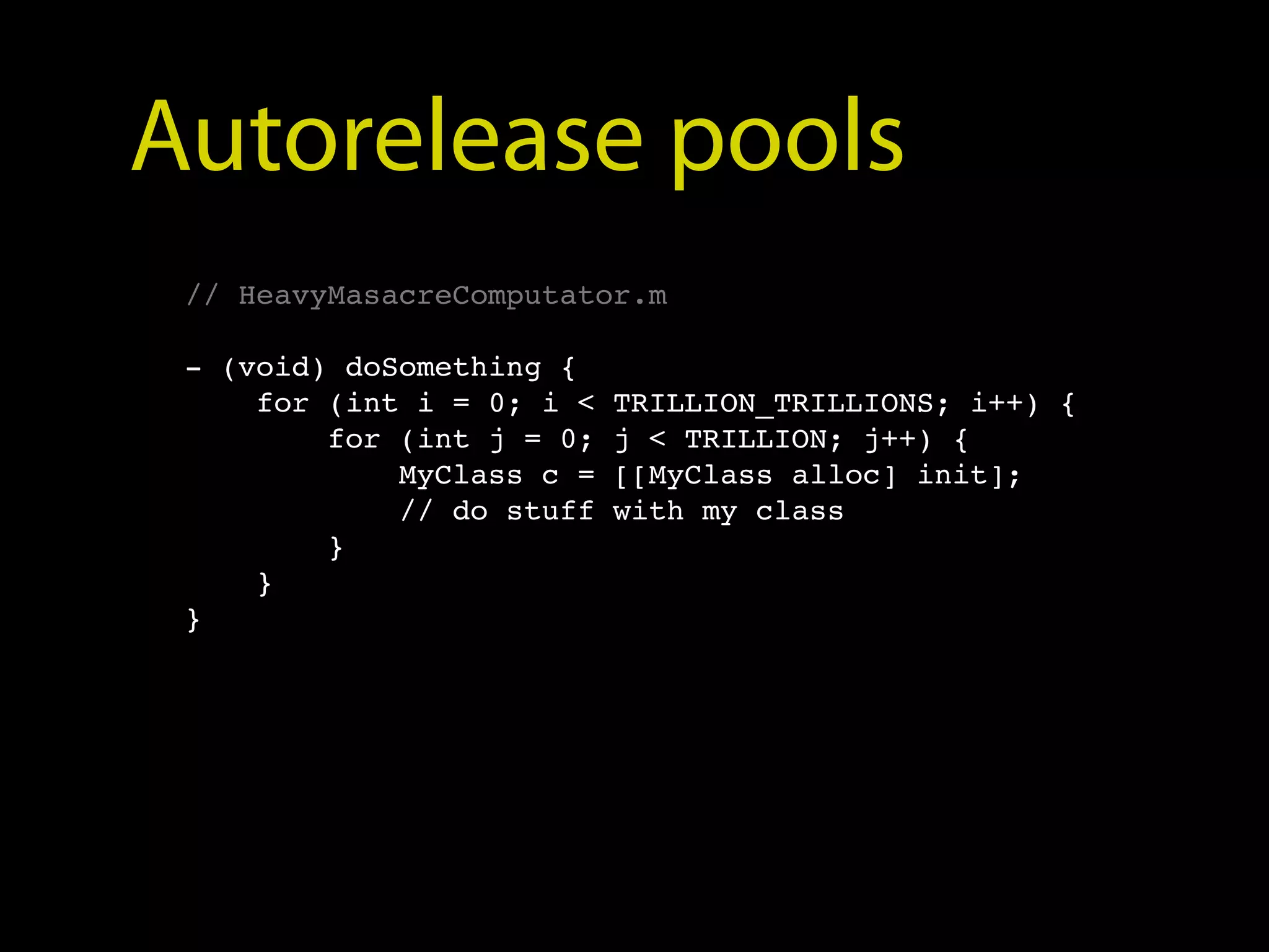 Autorelease pools
 // HeavyMasacreComputator.m

 - (void) doSomething {
     for (int i = 0; i <   TRILLION_TRILLIONS; i++) {
         for (int j = 0;   j < TRILLION; j++) {
             MyClass c =   [[MyClass alloc] init];
             // do stuff   with my class
         }
     }
 }
 