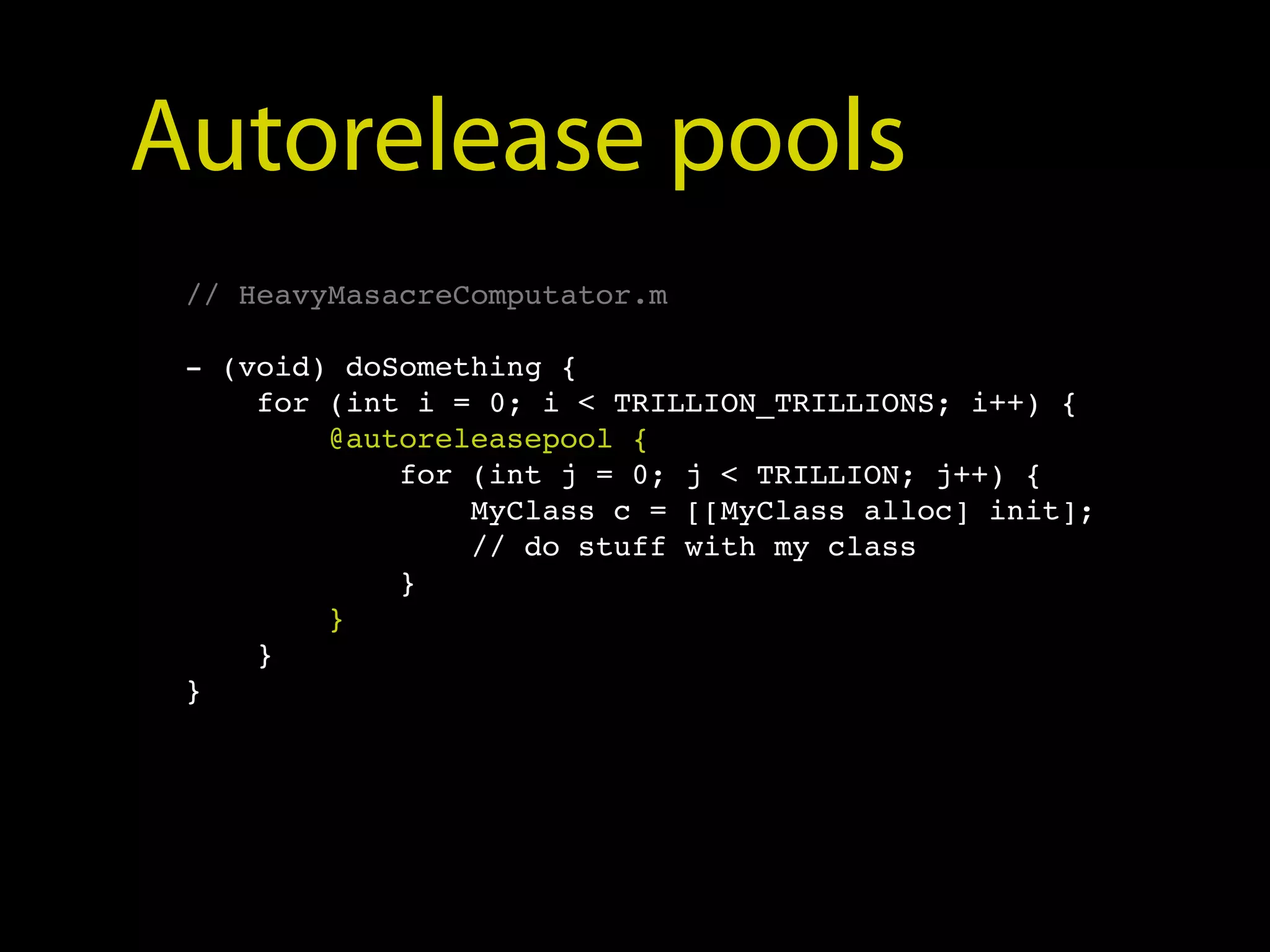 Autorelease pools
 // HeavyMasacreComputator.m

 - (void) doSomething {
     for (int i = 0; i < TRILLION_TRILLIONS; i++) {
         @autoreleasepool {
             for (int j = 0; j < TRILLION; j++) {
                 MyClass c = [[MyClass alloc] init];
                 // do stuff with my class
             }
         }
     }
 }
 
