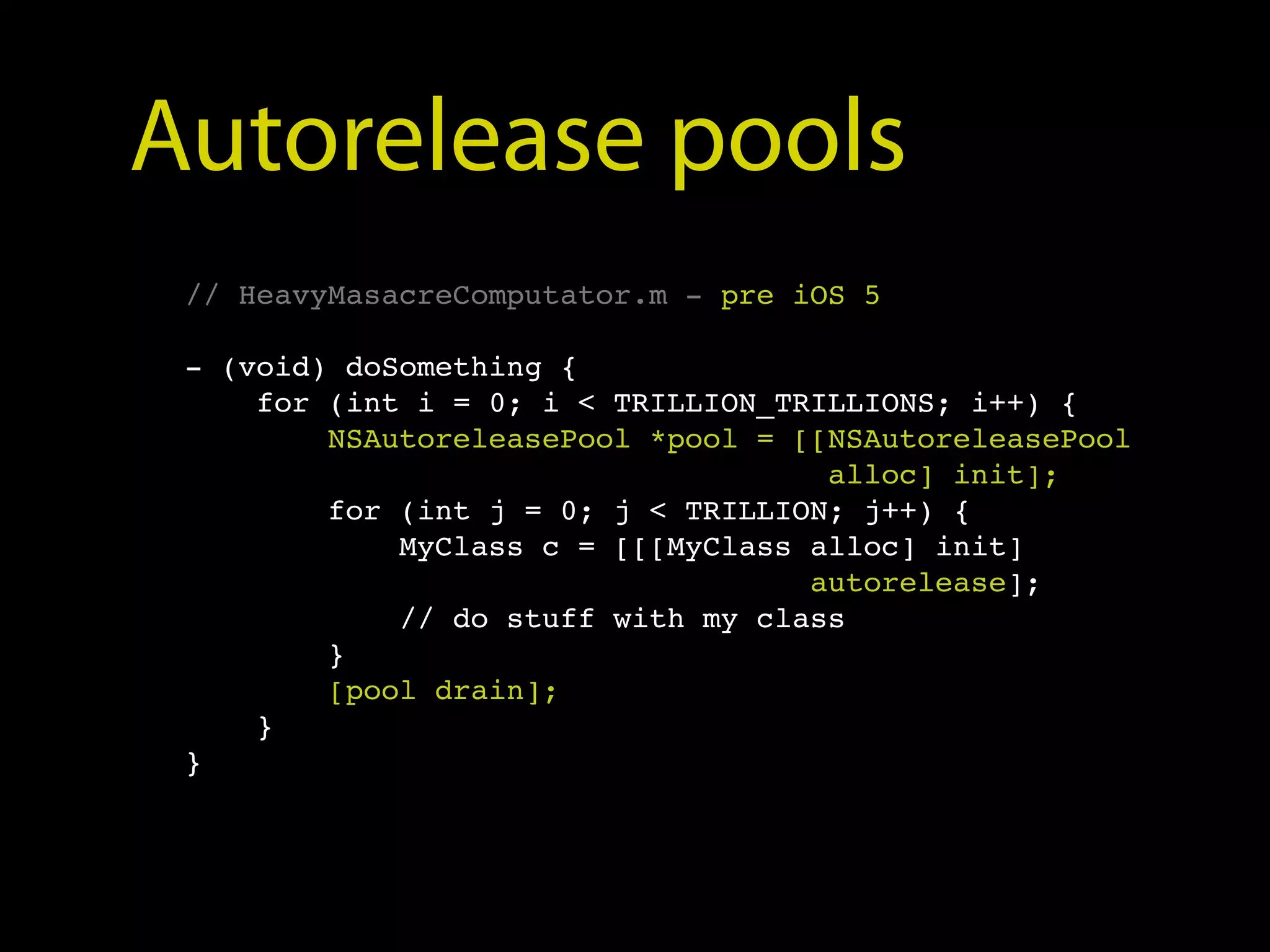 Autorelease pools
 // HeavyMasacreComputator.m - pre iOS 5

 - (void) doSomething {
     for (int i = 0; i < TRILLION_TRILLIONS; i++) {
         NSAutoreleasePool *pool = [[NSAutoreleasePool
                                     alloc] init];
         for (int j = 0; j < TRILLION; j++) {
             MyClass c = [[[MyClass alloc] init]
                                    autorelease];
             // do stuff with my class
         }
         [pool drain];
     }
 }
 