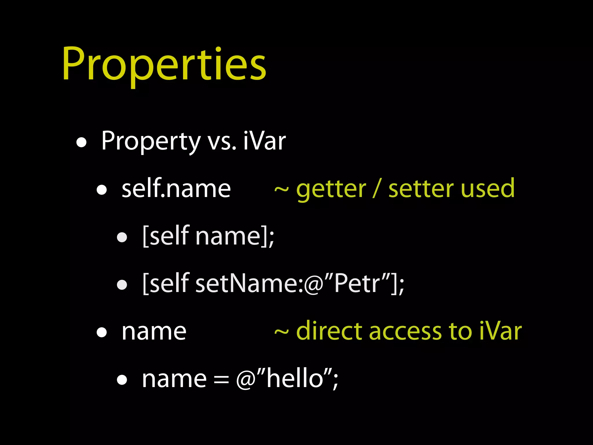 Properties
• Property vs. iVar
  • self.name ~ getter / setter used
    • [self name];
    • [self setName:@”Petr”];
  • name          ~ direct access to iVar
    • name = @”hello”;
 