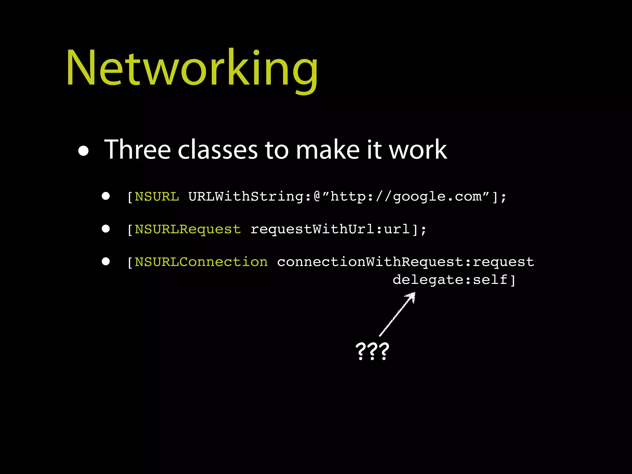Networking
• Three classes to make it work
 •   [NSURL URLWithString:@”http://google.com”];

 •   [NSURLRequest requestWithUrl:url];

 •   [NSURLConnection connectionWithRequest:request
                                   delegate:self]




                              ???
 
