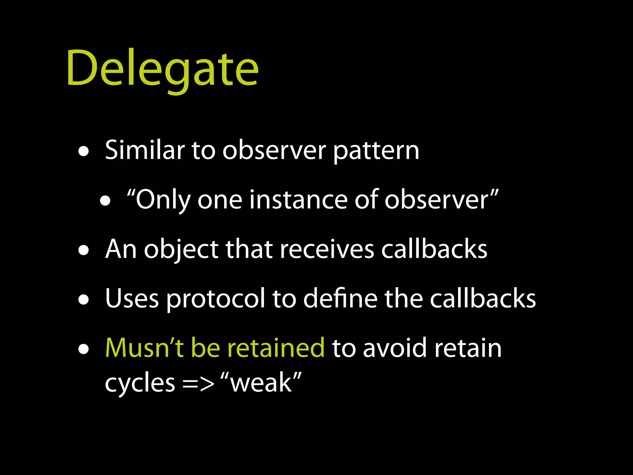 Delegate
• Similar to observer pattern
  • “Only one instance of observer”
• An object that receives callbacks
• Uses protocol to define the callbacks
• Musn’t be retained to avoid retain
  cycles => “weak”
 
