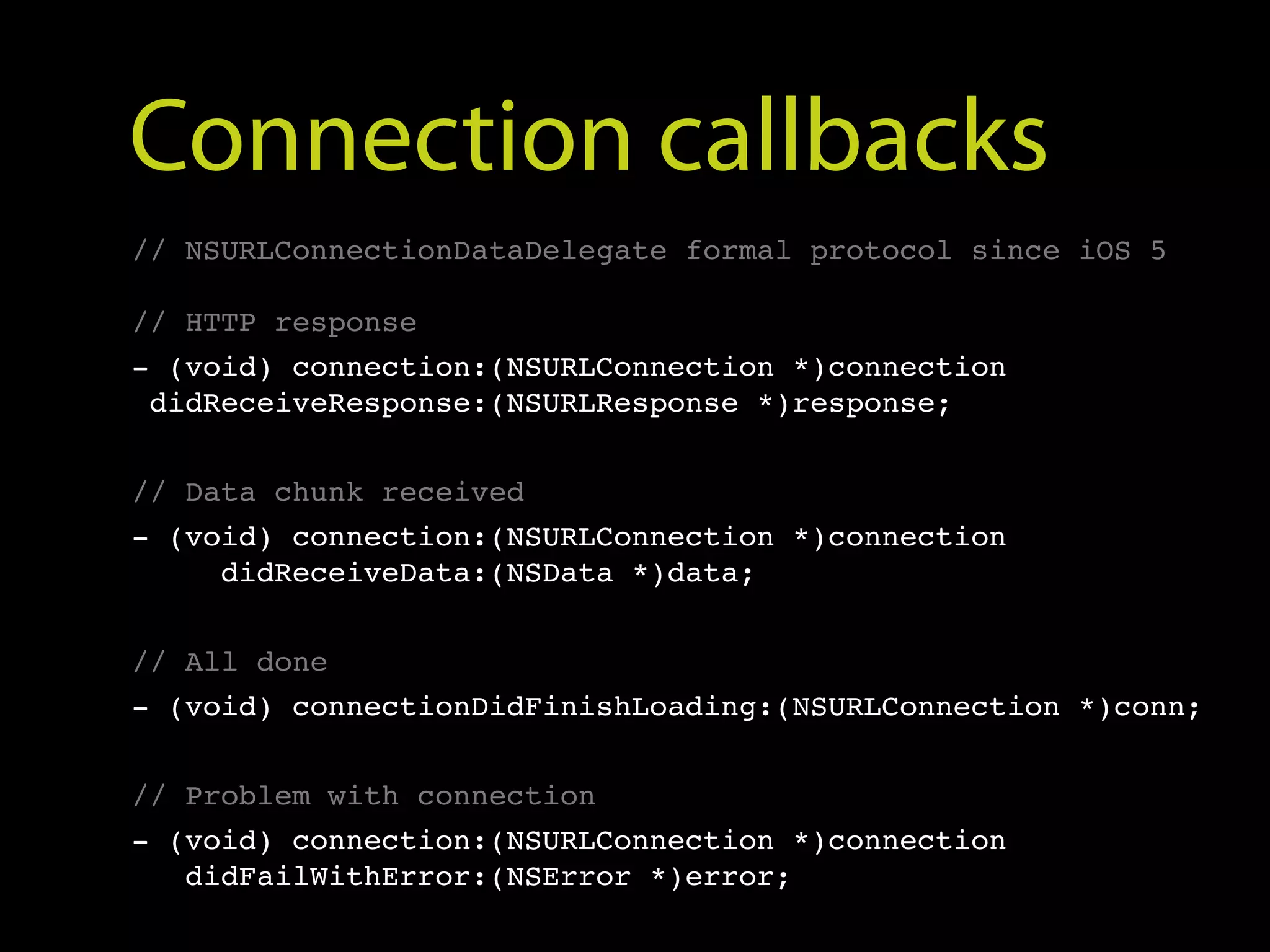Connection callbacks
// NSURLConnectionDataDelegate formal protocol since iOS 5

// HTTP response
- (void) connection:(NSURLConnection *)connection
 didReceiveResponse:(NSURLResponse *)response;


// Data chunk received
- (void) connection:(NSURLConnection *)connection
     didReceiveData:(NSData *)data;


// All done
- (void) connectionDidFinishLoading:(NSURLConnection *)conn;


// Problem with connection
- (void) connection:(NSURLConnection *)connection
   didFailWithError:(NSError *)error;
 
