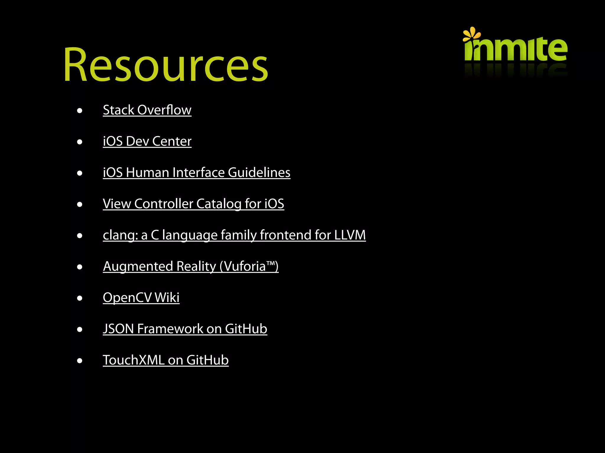 Resources
•   Stack Overflow

•   iOS Dev Center

•   iOS Human Interface Guidelines

•   View Controller Catalog for iOS

•   clang: a C language family frontend for LLVM

•   Augmented Reality (Vuforia™)

•   OpenCV Wiki

•   JSON Framework on GitHub

•   TouchXML on GitHub
 