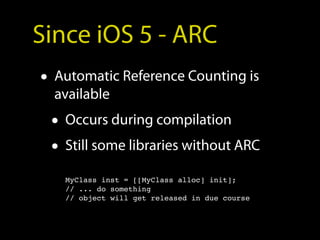 Since iOS 5 - ARC
• Automatic Reference Counting is
  available
 • Occurs during compilation
 • Still some libraries without ARC
   MyClass inst = [[MyClass alloc] init];
   // ... do something
   // object will get released in due course
 