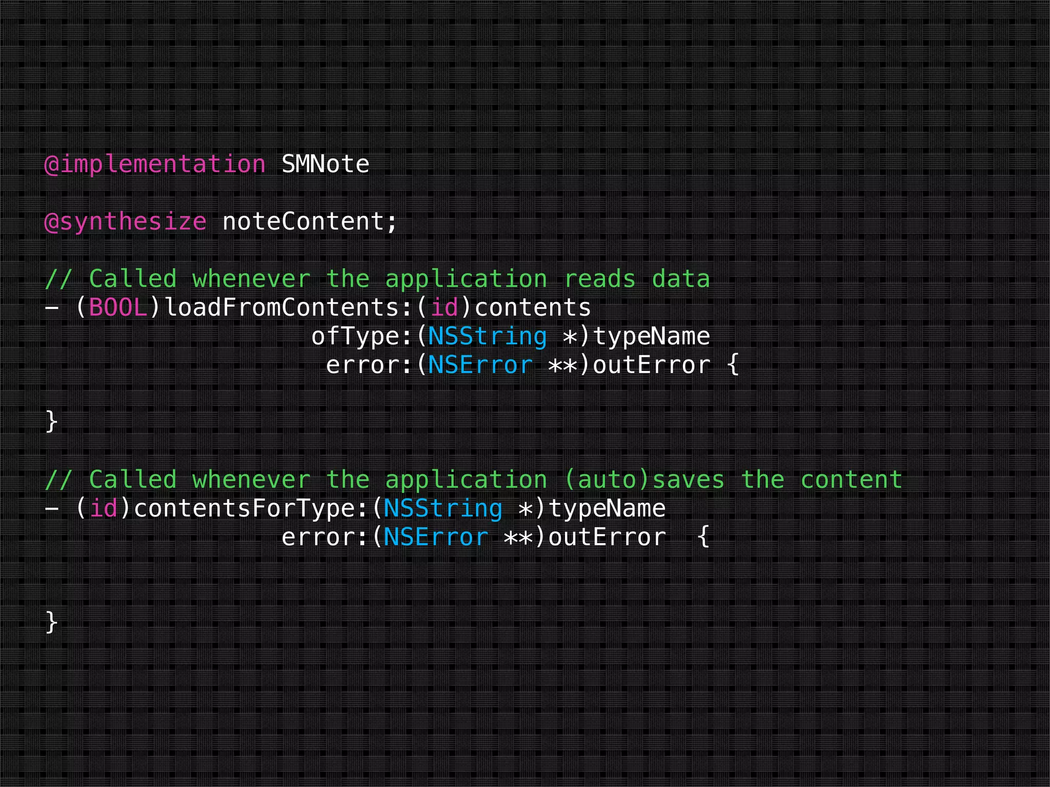 @implementation SMNote

@synthesize noteContent;

// Called whenever the application reads data
- (BOOL)loadFromContents:(id)contents
                  ofType:(NSString *)typeName
                   error:(NSError **)outError {

}

// Called whenever the application (auto)saves the content
- (id)contentsForType:(NSString *)typeName
                error:(NSError **)outError {


}
 