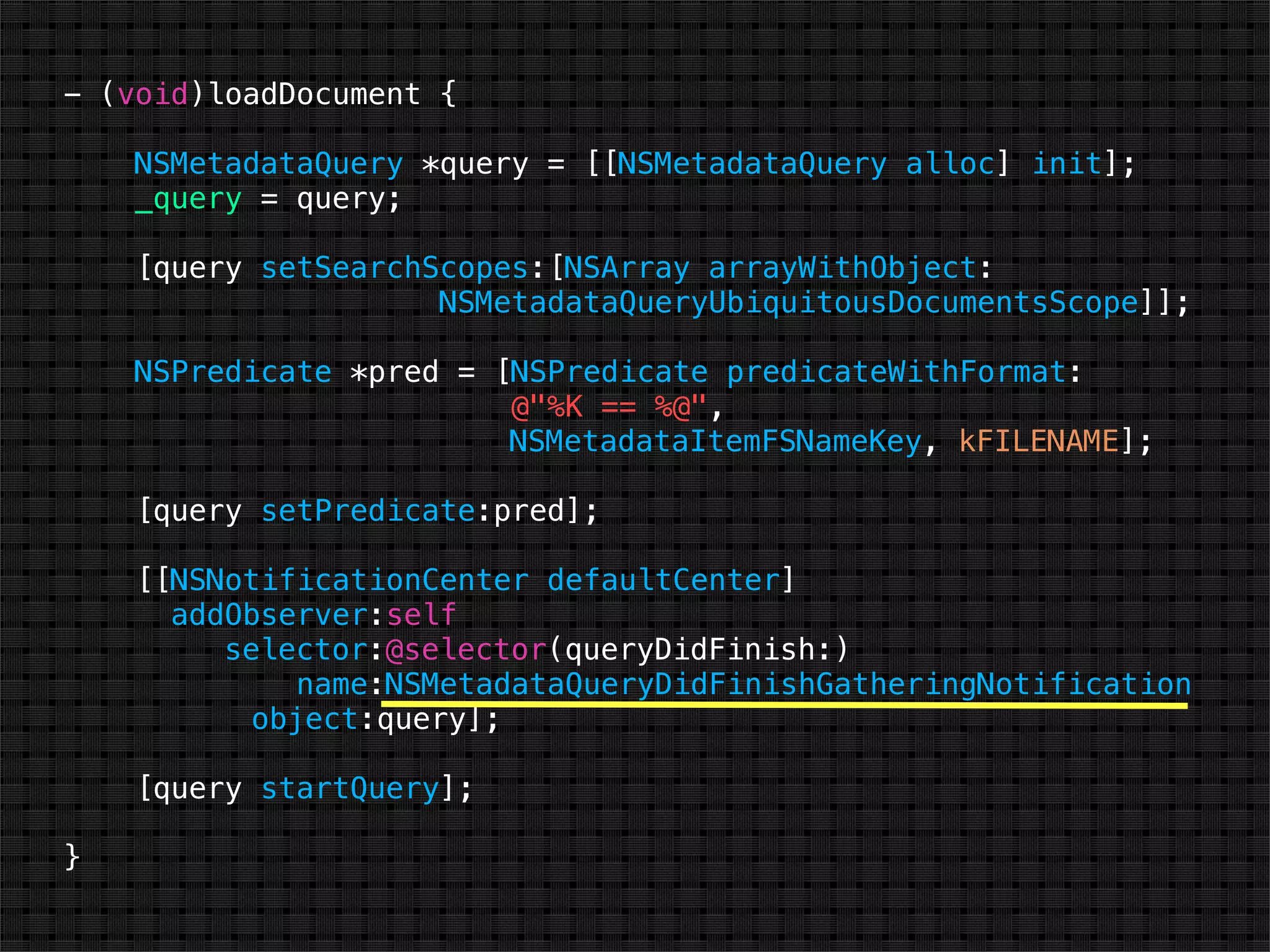 - (void)loadDocument {

    NSMetadataQuery *query = [[NSMetadataQuery alloc] init];
    _query = query;

    [query setSearchScopes:[NSArray arrayWithObject:
                     NSMetadataQueryUbiquitousDocumentsScope]];

    NSPredicate *pred = [NSPredicate predicateWithFormat:
                         @"%K == %@",
                         NSMetadataItemFSNameKey, kFILENAME];

    [query setPredicate:pred];

    [[NSNotificationCenter defaultCenter]
      addObserver:self
         selector:@selector(queryDidFinish:)
              name:NSMetadataQueryDidFinishGatheringNotification
           object:query];

    [query startQuery];

}
 