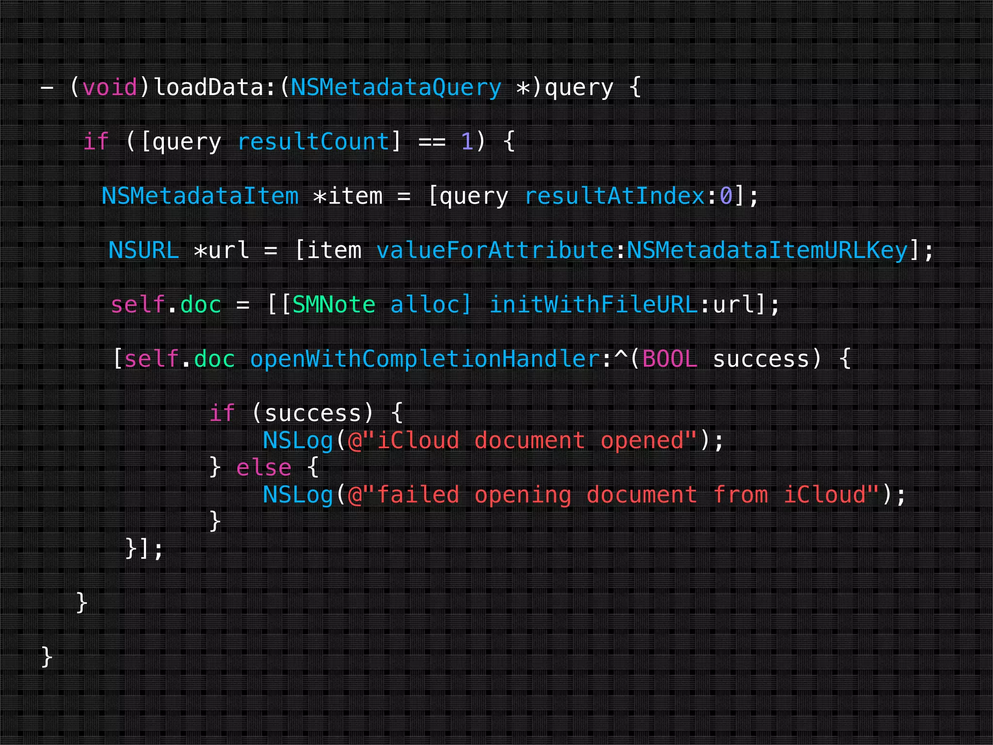 - (void)loadData:(NSMetadataQuery *)query {

    if ([query resultCount] == 1) {

        NSMetadataItem *item = [query resultAtIndex:0];

        NSURL *url = [item valueForAttribute:NSMetadataItemURLKey];

        self.doc = [[SMNote alloc] initWithFileURL:url];

        [self.doc openWithCompletionHandler:^(BOOL success) {

               if (success) {
                   NSLog(@"iCloud document opened");
               } else {
                   NSLog(@"failed opening document from iCloud");
               }
         }];

    }

}
 
