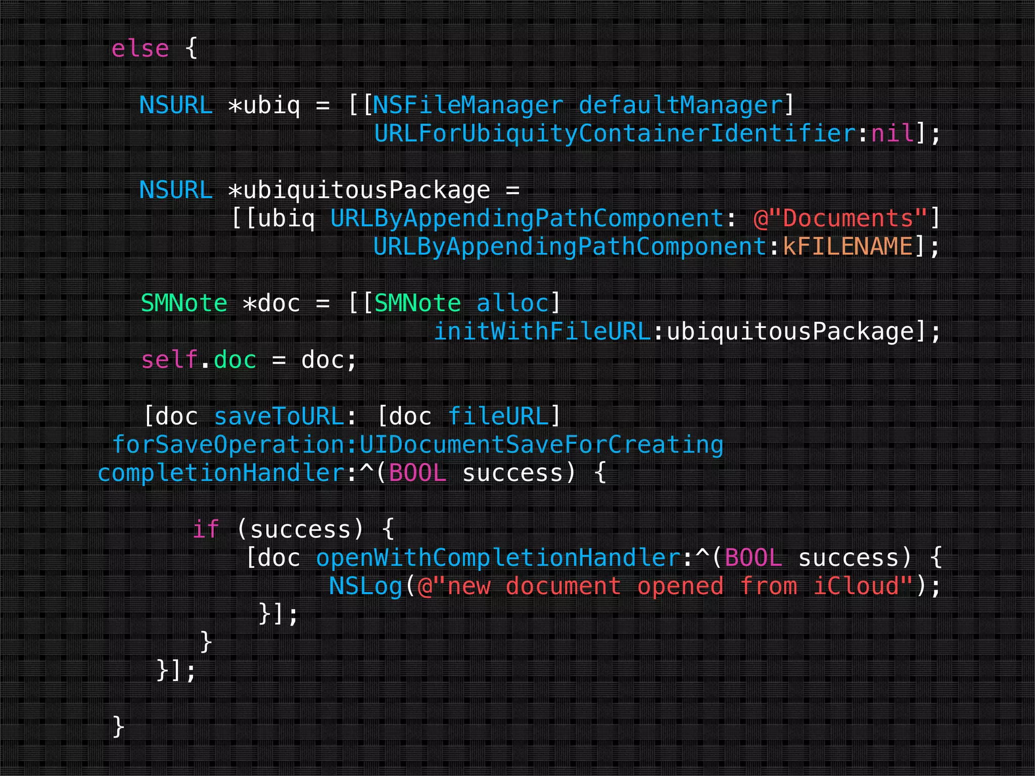 else {

     NSURL *ubiq = [[NSFileManager defaultManager]
                     URLForUbiquityContainerIdentifier:nil];

     NSURL *ubiquitousPackage =
           [[ubiq URLByAppendingPathComponent: @"Documents"]
                     URLByAppendingPathComponent:kFILENAME];

     SMNote *doc = [[SMNote alloc]
                         initWithFileURL:ubiquitousPackage];
     self.doc = doc;

   [doc saveToURL: [doc fileURL]
 forSaveOperation:UIDocumentSaveForCreating
completionHandler:^(BOOL success) {

        if (success) {
            [doc openWithCompletionHandler:^(BOOL success) {
                  NSLog(@"new document opened from iCloud");
             }];
          }
      }];

 }
 
