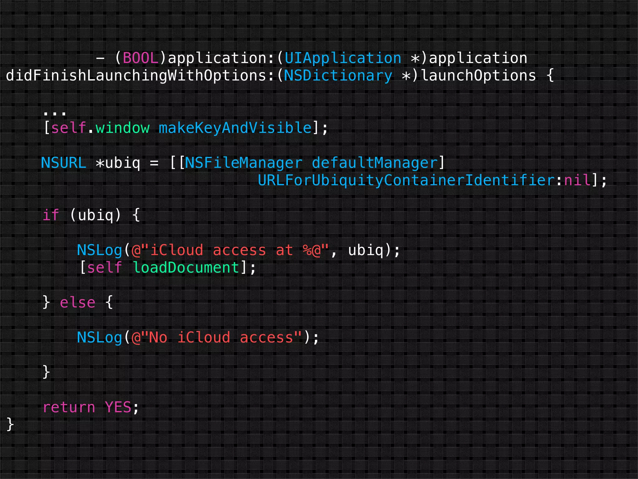- (BOOL)application:(UIApplication *)application
didFinishLaunchingWithOptions:(NSDictionary *)launchOptions {

    ...
    [self.window makeKeyAndVisible];

    NSURL *ubiq = [[NSFileManager defaultManager]
                            URLForUbiquityContainerIdentifier:nil];

    if (ubiq) {

        NSLog(@"iCloud access at %@", ubiq);
        [self loadDocument];

    } else {

        NSLog(@"No iCloud access");

    }

    return YES;
}
 