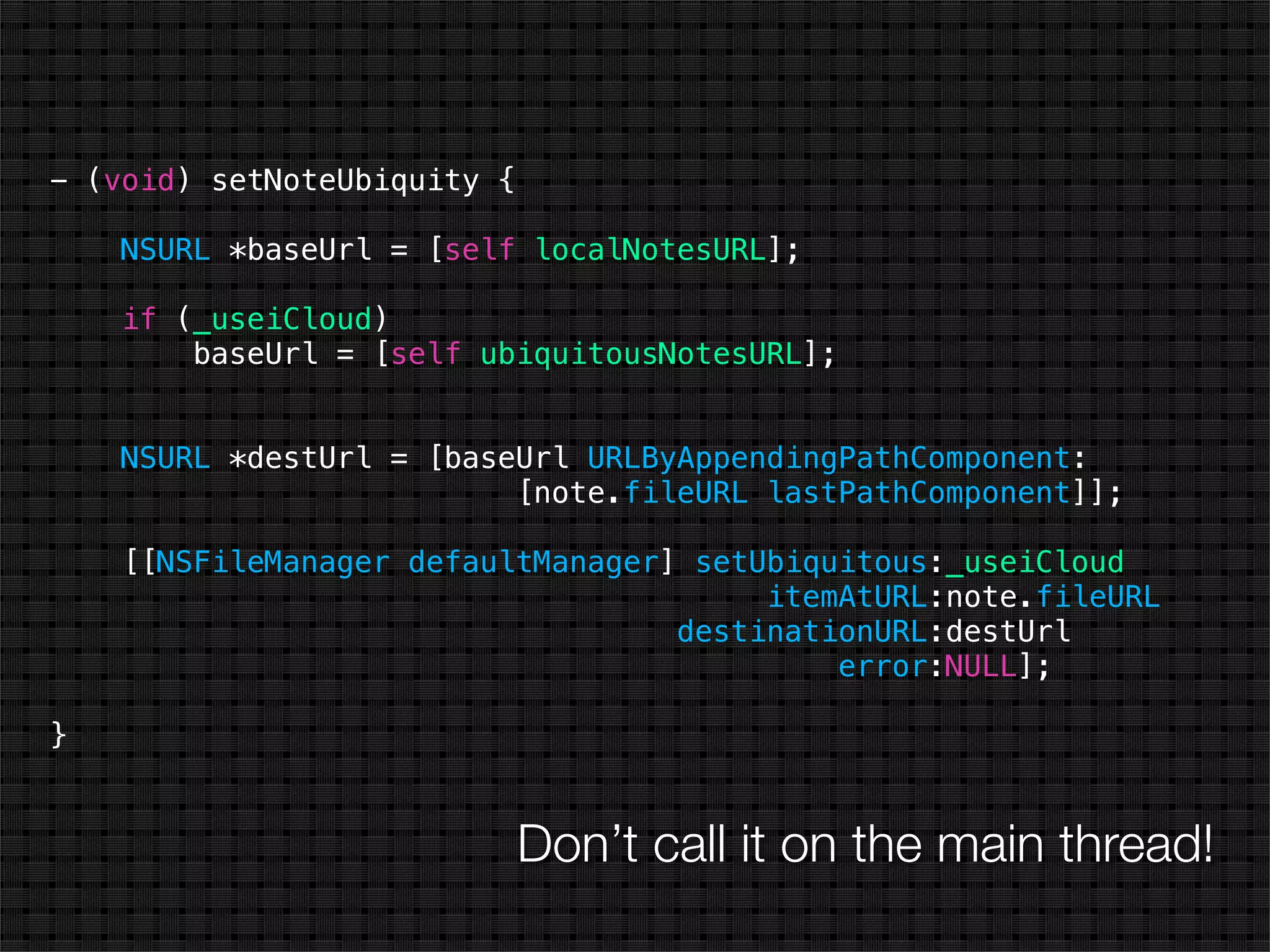 - (void) setNoteUbiquity {

    NSURL *baseUrl = [self localNotesURL];

    if (_useiCloud)
        baseUrl = [self ubiquitousNotesURL];


    NSURL *destUrl = [baseUrl URLByAppendingPathComponent:
                          [note.fileURL lastPathComponent]];

    [[NSFileManager defaultManager] setUbiquitous:_useiCloud
                                        itemAtURL:note.fileURL
                                   destinationURL:destUrl
                                            error:NULL];

}


                             Don’t call it on the main thread!
 