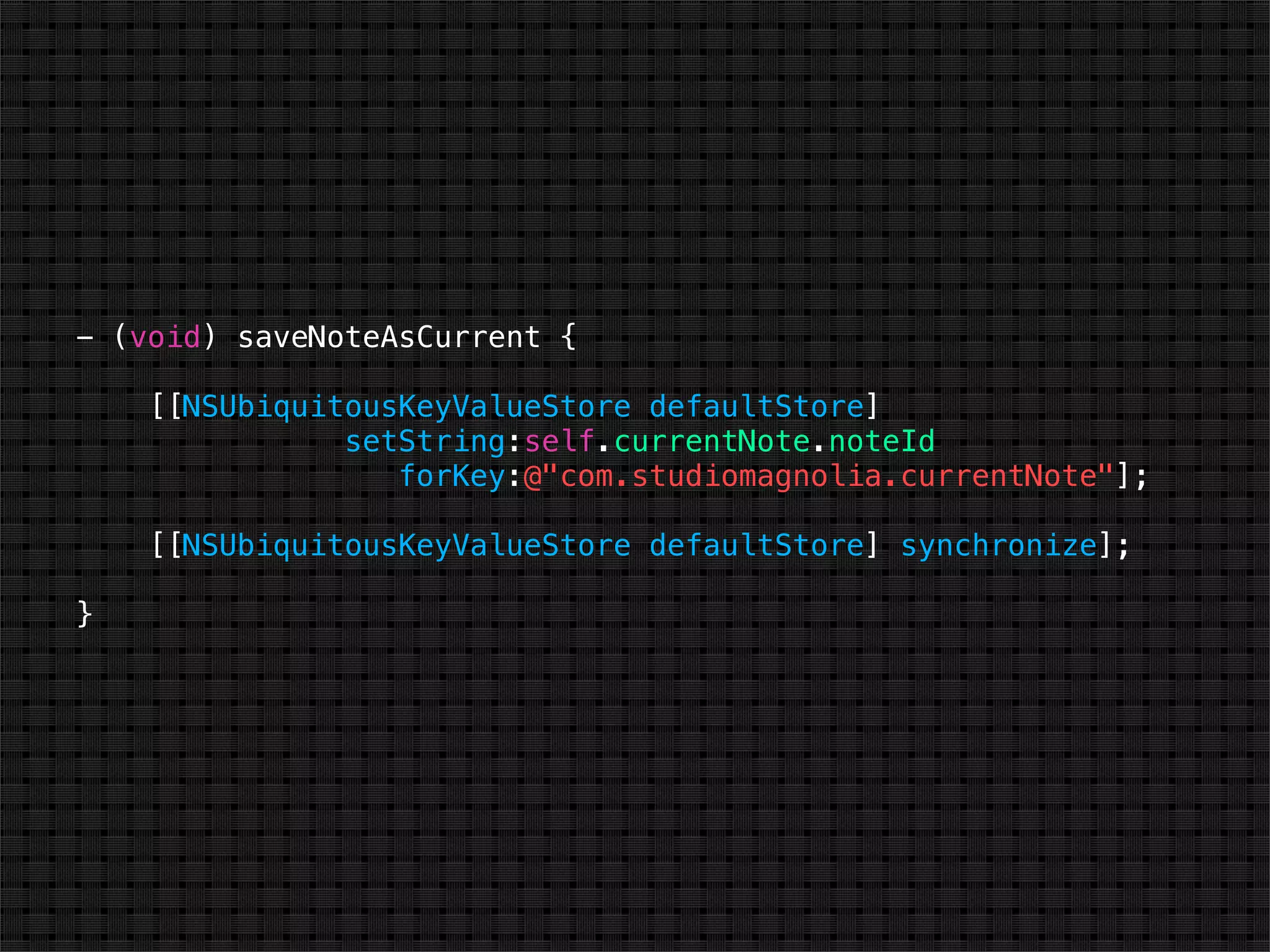 - (void) saveNoteAsCurrent {

    [[NSUbiquitousKeyValueStore defaultStore]
               setString:self.currentNote.noteId
                  forKey:@"com.studiomagnolia.currentNote"];

    [[NSUbiquitousKeyValueStore defaultStore] synchronize];

}
 