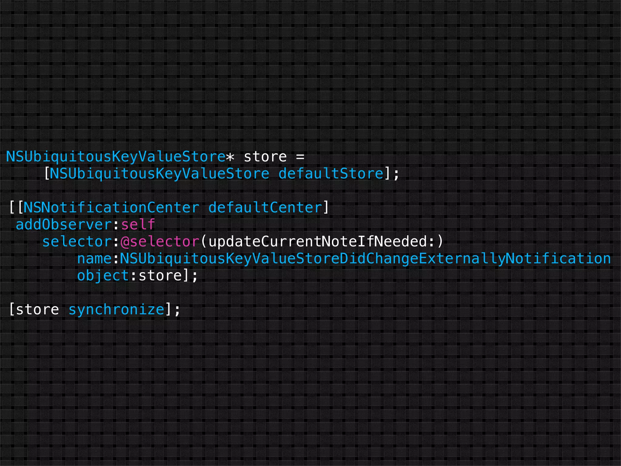 NSUbiquitousKeyValueStore* store =
    [NSUbiquitousKeyValueStore defaultStore];

[[NSNotificationCenter defaultCenter]
 addObserver:self
    selector:@selector(updateCurrentNoteIfNeeded:)
        name:NSUbiquitousKeyValueStoreDidChangeExternallyNotification
        object:store];

[store synchronize];
 