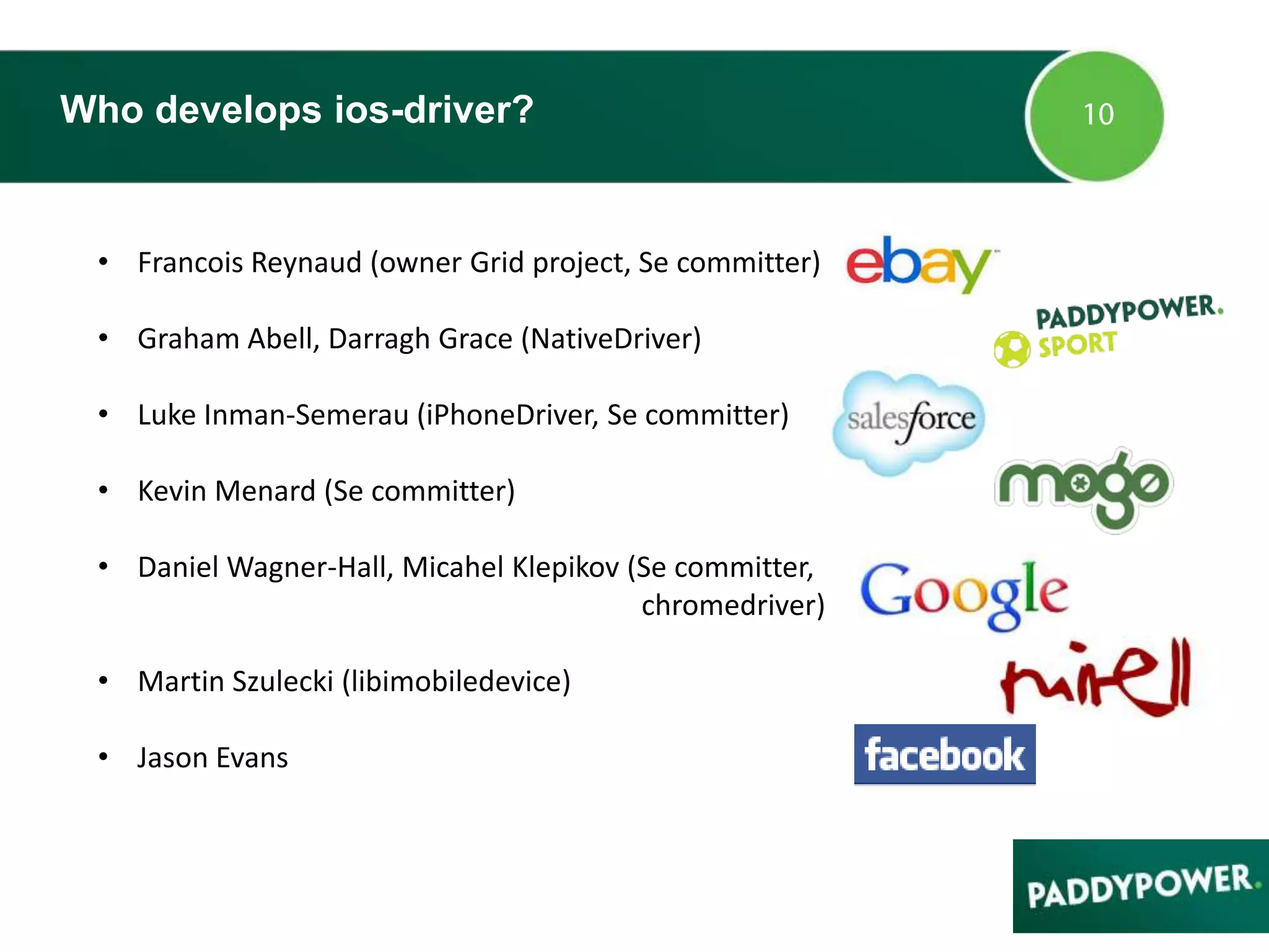 Who develops ios-driver?
• Francois Reynaud (owner Grid project, Se committer)
• Graham Abell, Darragh Grace (NativeDriver)
• Luke Inman-Semerau (iPhoneDriver, Se committer)
• Kevin Menard (Se committer)
• Daniel Wagner-Hall, Micahel Klepikov (Se committer,
chromedriver)
• Martin Szulecki (libimobiledevice)
• Jason Evans
 