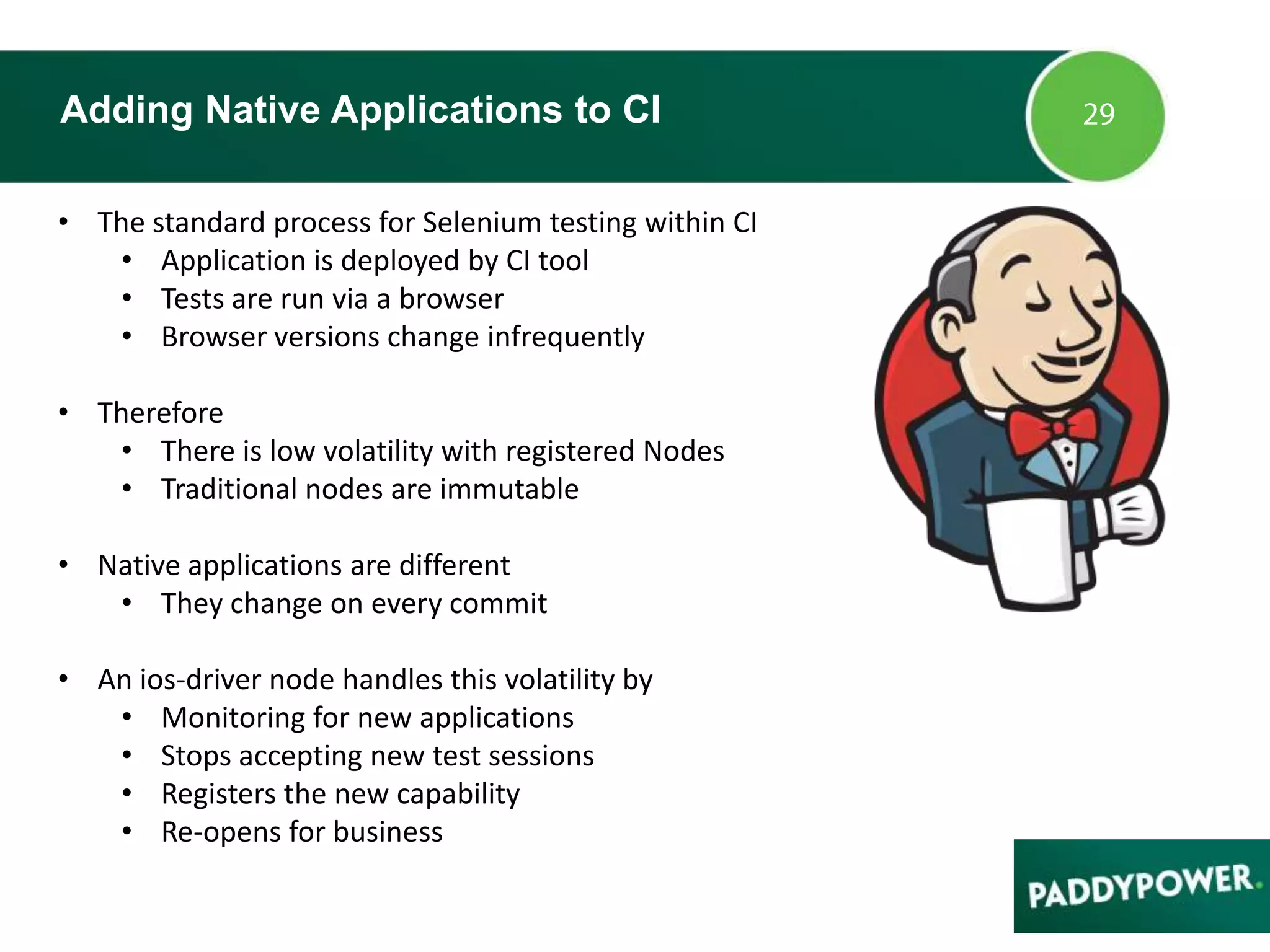 Adding Native Applications to CI
• The standard process for Selenium testing within CI
• Application is deployed by CI tool
• Tests are run via a browser
• Browser versions change infrequently
• Therefore
• There is low volatility with registered Nodes
• Traditional nodes are immutable
• Native applications are different
• They change on every commit
• An ios-driver node handles this volatility by
• Monitoring for new applications
• Stops accepting new test sessions
• Registers the new capability
• Re-opens for business
 