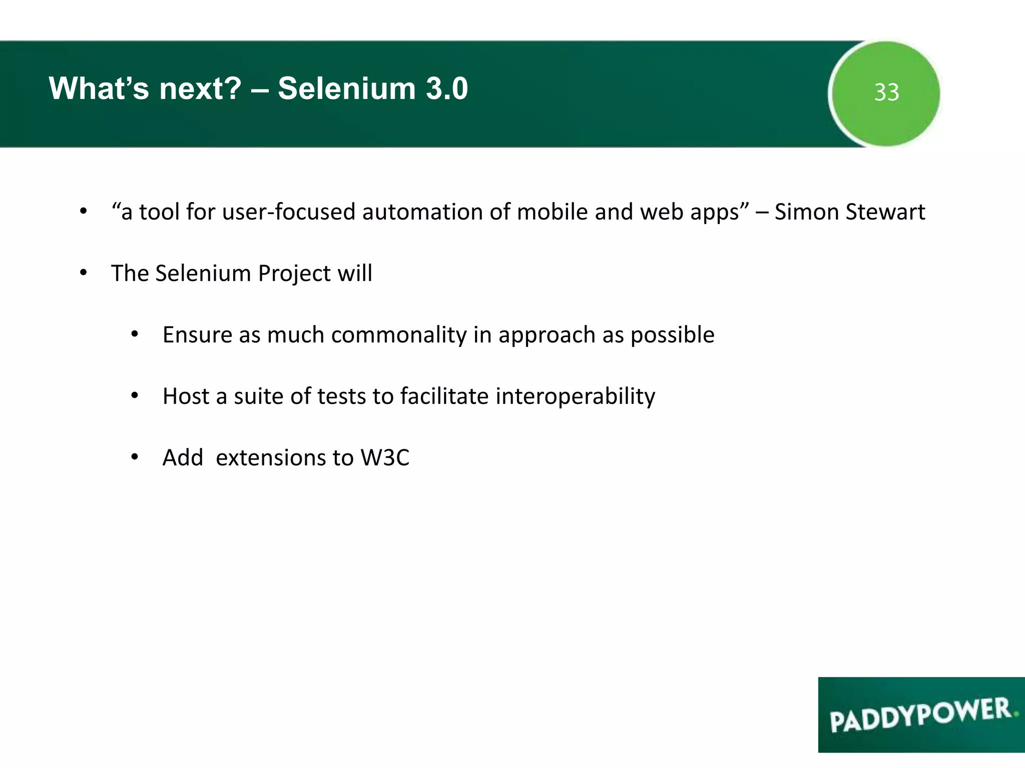 What’s next? – Selenium 3.0
• “a tool for user-focused automation of mobile and web apps” – Simon Stewart
• The Selenium Project will
• Ensure as much commonality in approach as possible
• Host a suite of tests to facilitate interoperability
• Add extensions to W3C
 