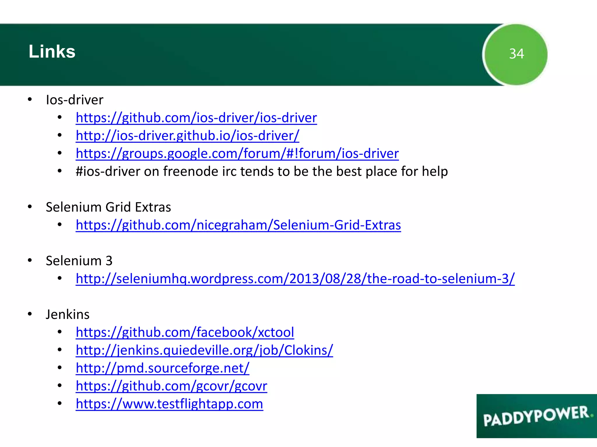 • Ios-driver
• https://github.com/ios-driver/ios-driver
• http://ios-driver.github.io/ios-driver/
• https://groups.google.com/forum/#!forum/ios-driver
• #ios-driver on freenode irc tends to be the best place for help
• Selenium Grid Extras
• https://github.com/nicegraham/Selenium-Grid-Extras
• Selenium 3
• http://seleniumhq.wordpress.com/2013/08/28/the-road-to-selenium-3/
• Jenkins
• https://github.com/facebook/xctool
• http://jenkins.quiedeville.org/job/Clokins/
• http://pmd.sourceforge.net/
• https://github.com/gcovr/gcovr
• https://www.testflightapp.com
Links
 