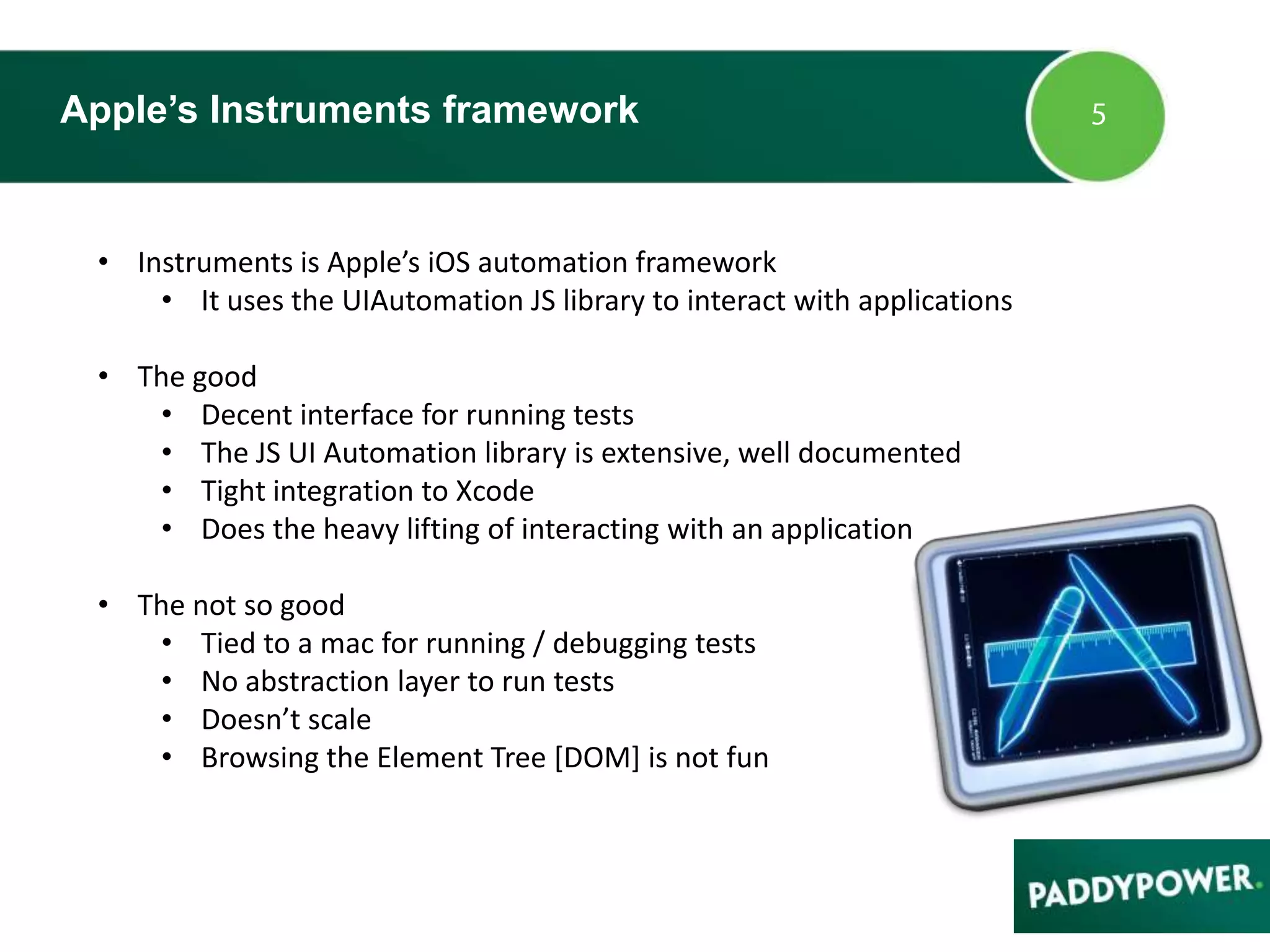 Apple’s Instruments framework
• Instruments is Apple’s iOS automation framework
• It uses the UIAutomation JS library to interact with applications
• The good
• Decent interface for running tests
• The JS UI Automation library is extensive, well documented
• Tight integration to Xcode
• Does the heavy lifting of interacting with an application
• The not so good
• Tied to a mac for running / debugging tests
• No abstraction layer to run tests
• Doesn’t scale
• Browsing the Element Tree [DOM] is not fun
 