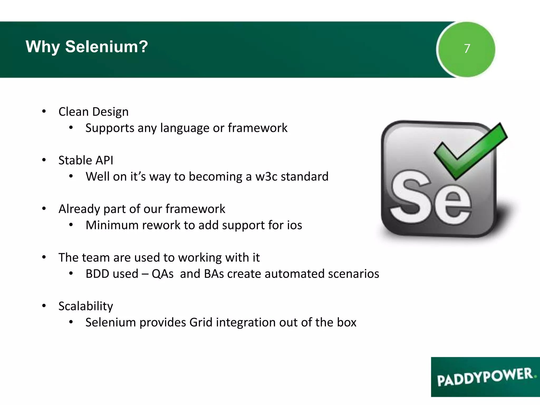 Why Selenium?
• Clean Design
• Supports any language or framework
• Stable API
• Well on it’s way to becoming a w3c standard
• Already part of our framework
• Minimum rework to add support for ios
• The team are used to working with it
• BDD used – QAs and BAs create automated scenarios
• Scalability
• Selenium provides Grid integration out of the box
 