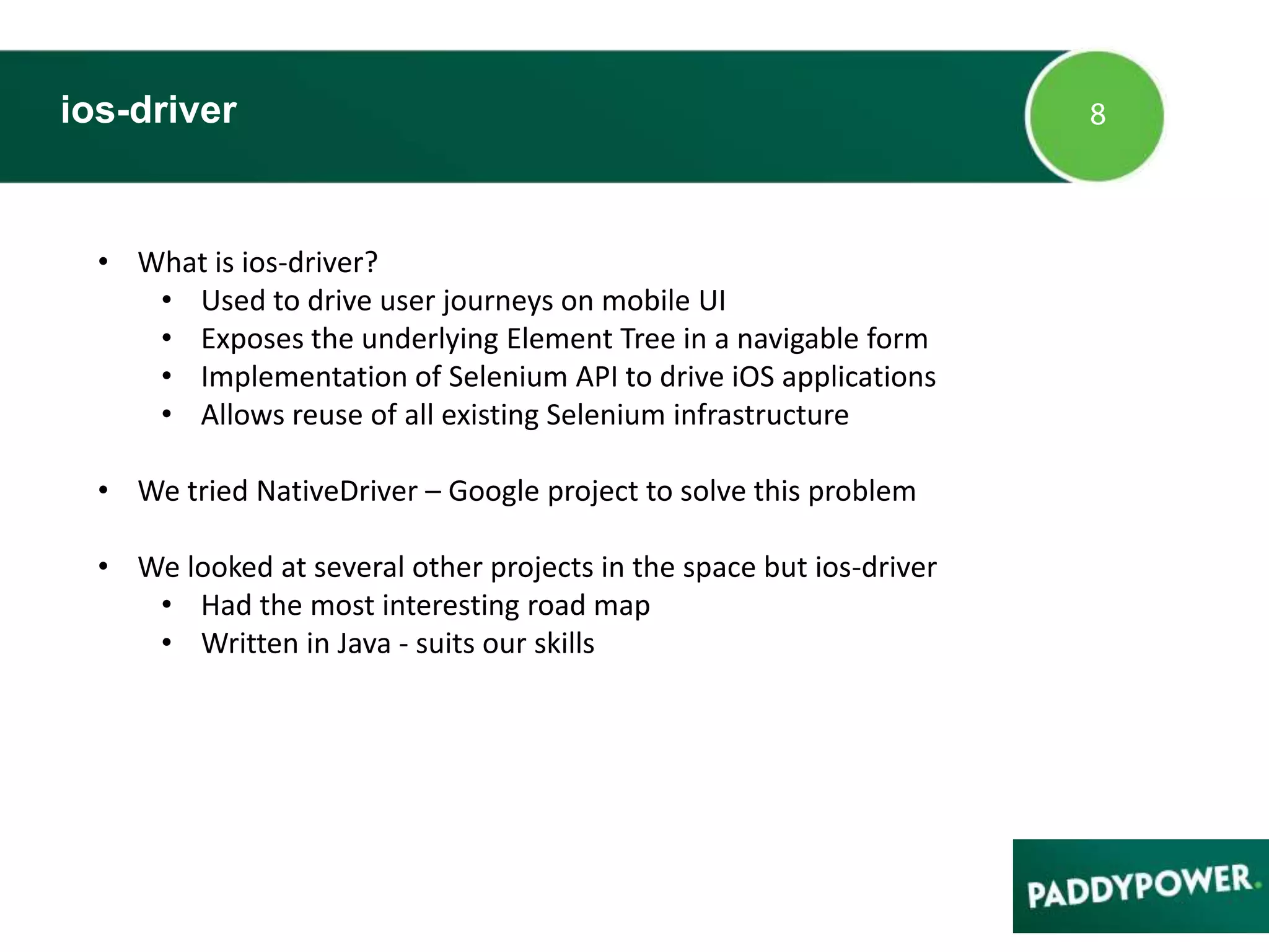 ios-driver
• What is ios-driver?
• Used to drive user journeys on mobile UI
• Exposes the underlying Element Tree in a navigable form
• Implementation of Selenium API to drive iOS applications
• Allows reuse of all existing Selenium infrastructure
• We tried NativeDriver – Google project to solve this problem
• We looked at several other projects in the space but ios-driver
• Had the most interesting road map
• Written in Java - suits our skills
 