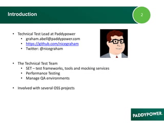 Introduction
• Technical Test Lead at Paddypower
• graham.abell@paddypower.com
• https://github.com/nicegraham
• Twitter: @nicegraham
• The Technical Test Team
• SET – test frameworks, tools and mocking services
• Performance Testing
• Manage QA environments
• Involved with several OSS projects
 