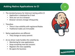 Adding Native Applications to CI
• The standard process for Selenium testing within CI
• Application is deployed by CI tool
• Tests are run via a browser
• Browser versions change infrequently
• Therefore
• There is low volatility with registered Nodes
• Traditional nodes are immutable
• Native applications are different
• They change on every commit
• An ios-driver node handles this volatility by
• Monitoring for new applications
• Stops accepting new test sessions
• Registers the new capability
• Re-opens for business
 
