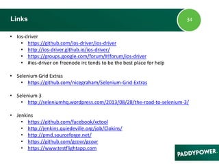 • Ios-driver
• https://github.com/ios-driver/ios-driver
• http://ios-driver.github.io/ios-driver/
• https://groups.google.com/forum/#!forum/ios-driver
• #ios-driver on freenode irc tends to be the best place for help
• Selenium Grid Extras
• https://github.com/nicegraham/Selenium-Grid-Extras
• Selenium 3
• http://seleniumhq.wordpress.com/2013/08/28/the-road-to-selenium-3/
• Jenkins
• https://github.com/facebook/xctool
• http://jenkins.quiedeville.org/job/Clokins/
• http://pmd.sourceforge.net/
• https://github.com/gcovr/gcovr
• https://www.testflightapp.com
Links
 
