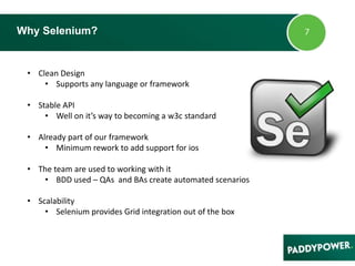 Why Selenium?
• Clean Design
• Supports any language or framework
• Stable API
• Well on it’s way to becoming a w3c standard
• Already part of our framework
• Minimum rework to add support for ios
• The team are used to working with it
• BDD used – QAs and BAs create automated scenarios
• Scalability
• Selenium provides Grid integration out of the box
 