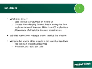 ios-driver
• What is ios-driver?
• Used to drive user journeys on mobile UI
• Exposes the underlying Element Tree in a navigable form
• Implementation of Selenium API to drive iOS applications
• Allows reuse of all existing Selenium infrastructure
• We tried NativeDriver – Google project to solve this problem
• We looked at several other projects in the space but ios-driver
• Had the most interesting road map
• Written in Java - suits our skills
 