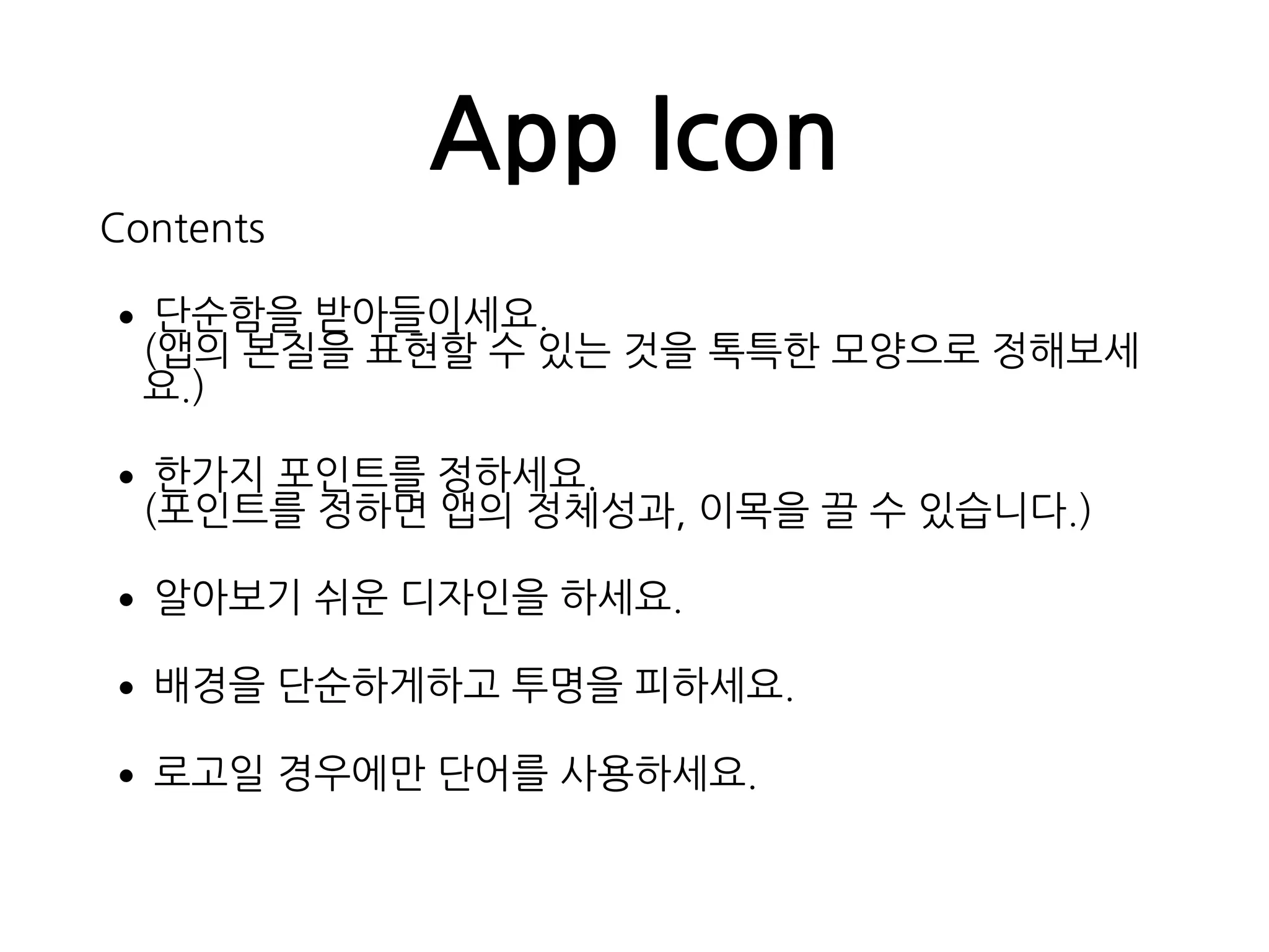 App Icon
Contents
•단순함을 받아들이세요. 
(앱의 본질을 표현할 수 있는 것을 톡특한 모양으로 정해보세
요.)
•한가지 포인트를 정하세요. 
(포인트를 정하면 앱의 정체성과, 이목을 끌 수 있습니다.)
•알아보기 쉬운 디자인을 하세요.
•배경을 단순하게하고 투명을 피하세요.
•로고일 경우에만 단어를 사용하세요.
 