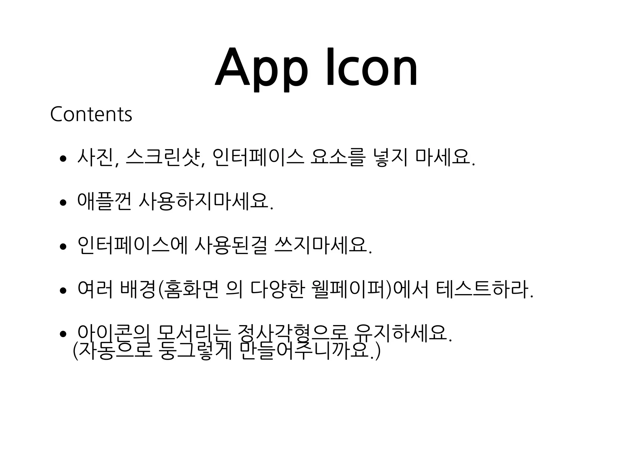 App Icon
Contents
•사진, 스크린샷, 인터페이스 요소를 넣지 마세요.
•애플껀 사용하지마세요.
•인터페이스에 사용된걸 쓰지마세요.
•여러 배경(홈화면 의 다양한 웰페이퍼)에서 테스트하라.
•아이콘의 모서리는 정사각형으로 유지하세요. 
(자동으로 둥그렇게 만들어주니까요.)
 