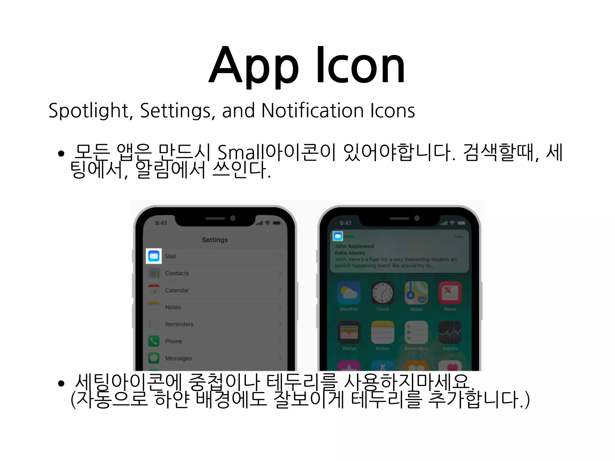 App Icon
Spotlight, Settings, and Notification Icons
•모든 앱은 만드시 Small아이콘이 있어야합니다. 검색할때, 세
팅에서, 알림에서 쓰인다.
•세팅아이콘에 중첩이나 테두리를 사용하지마세요. 
(자동으로 하얀 배경에도 잘보이게 테두리를 추가합니다.)
 