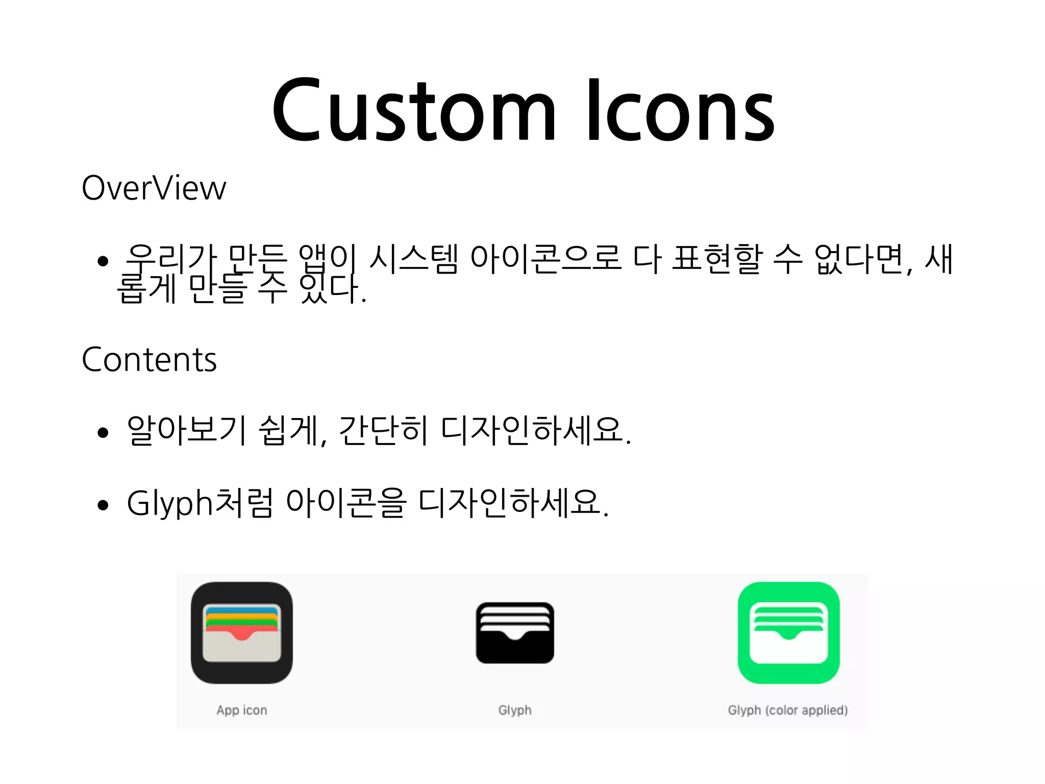 Custom Icons
OverView
•우리가 만든 앱이 시스템 아이콘으로 다 표현할 수 없다면, 새
롭게 만들 수 있다.
Contents
•알아보기 쉽게, 간단히 디자인하세요.
•Glyph처럼 아이콘을 디자인하세요.
 