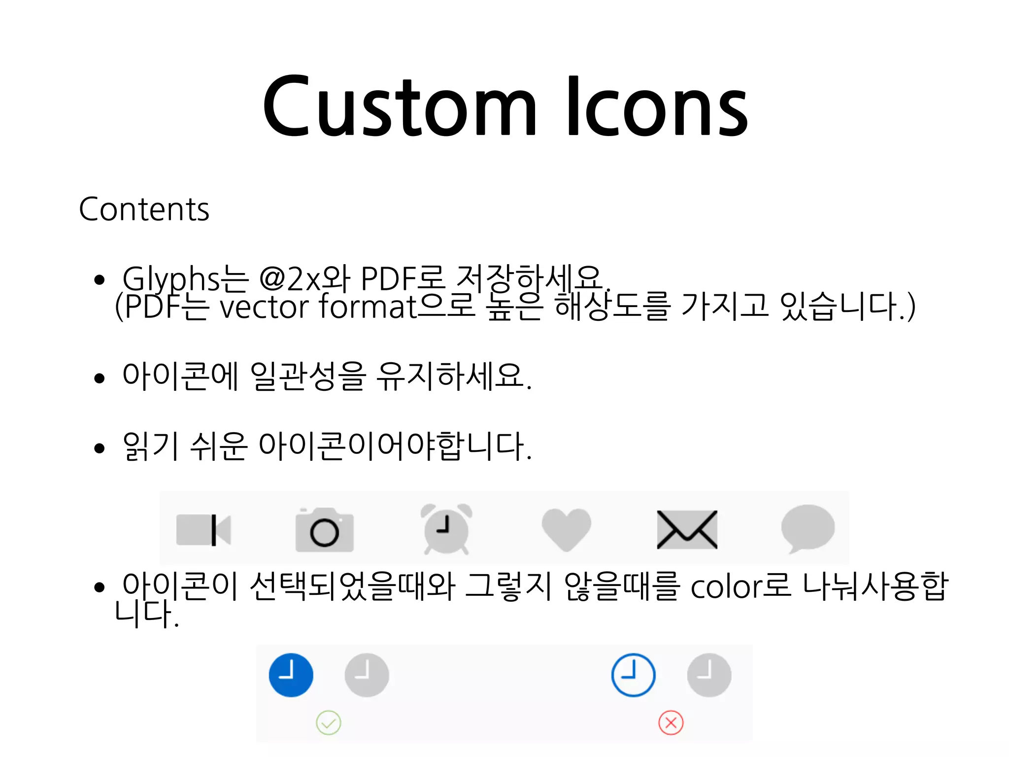 Custom Icons
Contents
•Glyphs는 @2x와 PDF로 저장하세요. 
(PDF는 vector format으로 높은 해상도를 가지고 있습니다.)
•아이콘에 일관성을 유지하세요.
•읽기 쉬운 아이콘이어야합니다.
•아이콘이 선택되었을때와 그렇지 않을때를 color로 나눠사용합
니다.
 