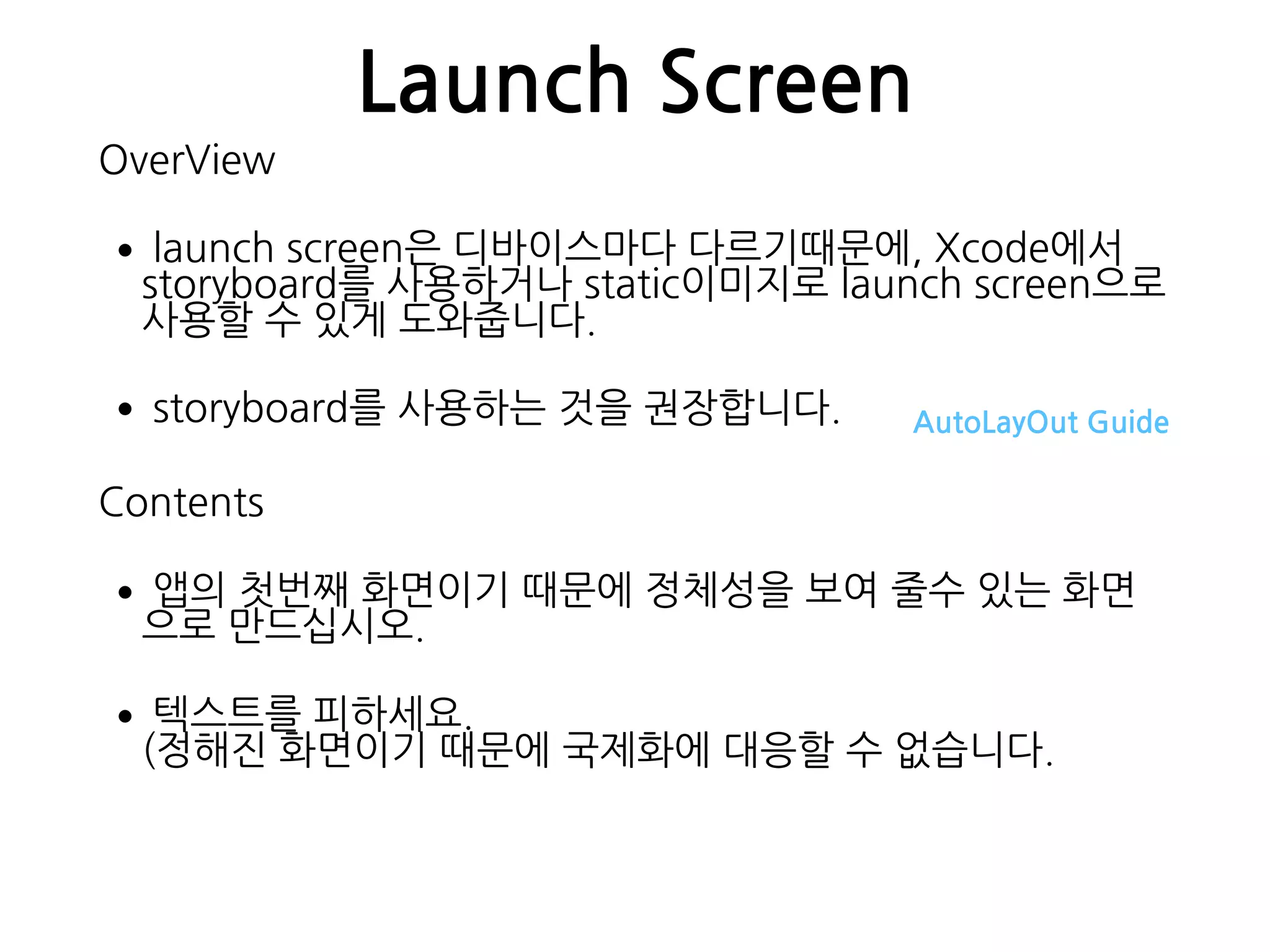 Launch Screen
OverView
•launch screen은 디바이스마다 다르기때문에, Xcode에서
storyboard를 사용하거나 static이미지로 launch screen으로
사용할 수 있게 도와줍니다.
•storyboard를 사용하는 것을 권장합니다. AutoLayOut Guide
Contents
•앱의 첫번째 화면이기 때문에 정체성을 보여 줄수 있는 화면
으로 만드십시오.
•텍스트를 피하세요. 
(정해진 화면이기 때문에 국제화에 대응할 수 없습니다.
 
