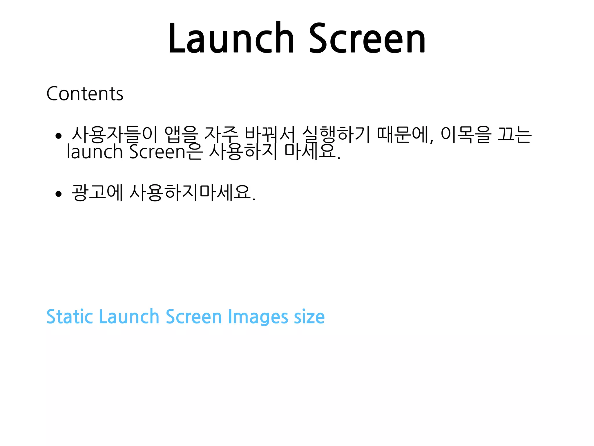 Launch Screen
Contents
•사용자들이 앱을 자주 바꿔서 실행하기 때문에, 이목을 끄는
launch Screen은 사용하지 마세요.
•광고에 사용하지마세요.
Static Launch Screen Images size
 