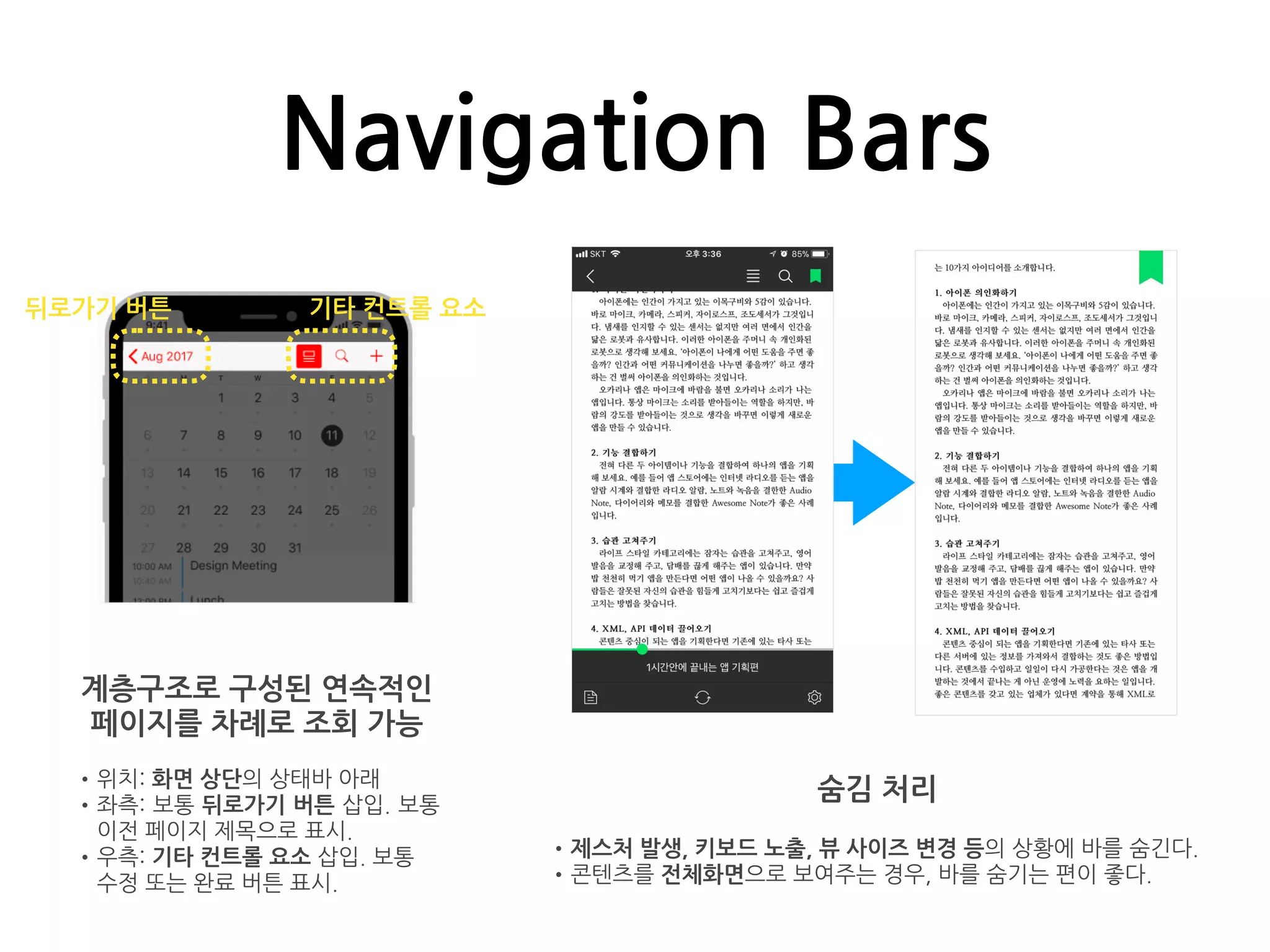 Navigation Bars
계층구조로 구성된 연속적인
페이지를 차례로 조회 가능
•위치: 화면 상단의 상태바 아래
•좌측: 보통 뒤로가기 버튼 삽입. 보통
이전 페이지 제목으로 표시.
•우측: 기타 컨트롤 요소 삽입. 보통
수정 또는 완료 버튼 표시.
뒤로가기 버튼 기타 컨트롤 요소
숨김 처리
•제스처 발생, 키보드 노출, 뷰 사이즈 변경 등의 상황에 바를 숨긴다.
•콘텐츠를 전체화면으로 보여주는 경우, 바를 숨기는 편이 좋다.
 