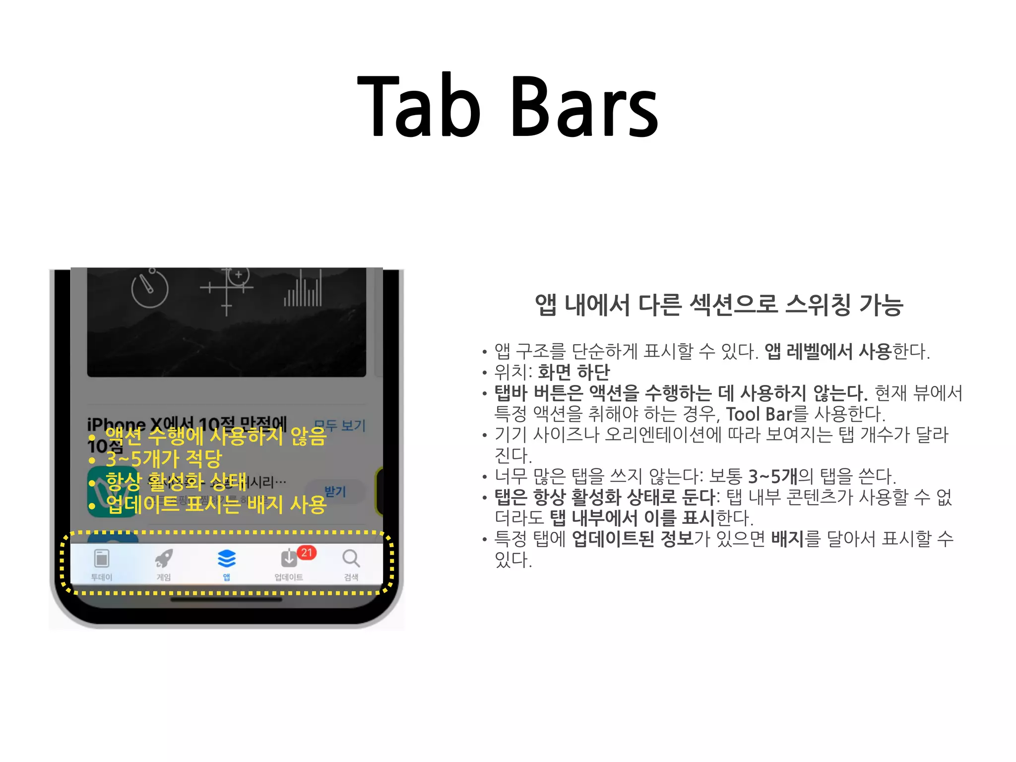 Tab Bars
앱 내에서 다른 섹션으로 스위칭 가능
•앱 구조를 단순하게 표시할 수 있다. 앱 레벨에서 사용한다.
•위치: 화면 하단
•탭바 버튼은 액션을 수행하는 데 사용하지 않는다. 현재 뷰에서
특정 액션을 취해야 하는 경우, Tool Bar를 사용한다.
•기기 사이즈나 오리엔테이션에 따라 보여지는 탭 개수가 달라
진다.
•너무 많은 탭을 쓰지 않는다: 보통 3~5개의 탭을 쓴다.
•탭은 항상 활성화 상태로 둔다: 탭 내부 콘텐츠가 사용할 수 없
더라도 탭 내부에서 이를 표시한다.
•특정 탭에 업데이트된 정보가 있으면 배지를 달아서 표시할 수
있다.
•액션 수행에 사용하지 않음
•3~5개가 적당
•항상 활성화 상태
•업데이트 표시는 배지 사용
 