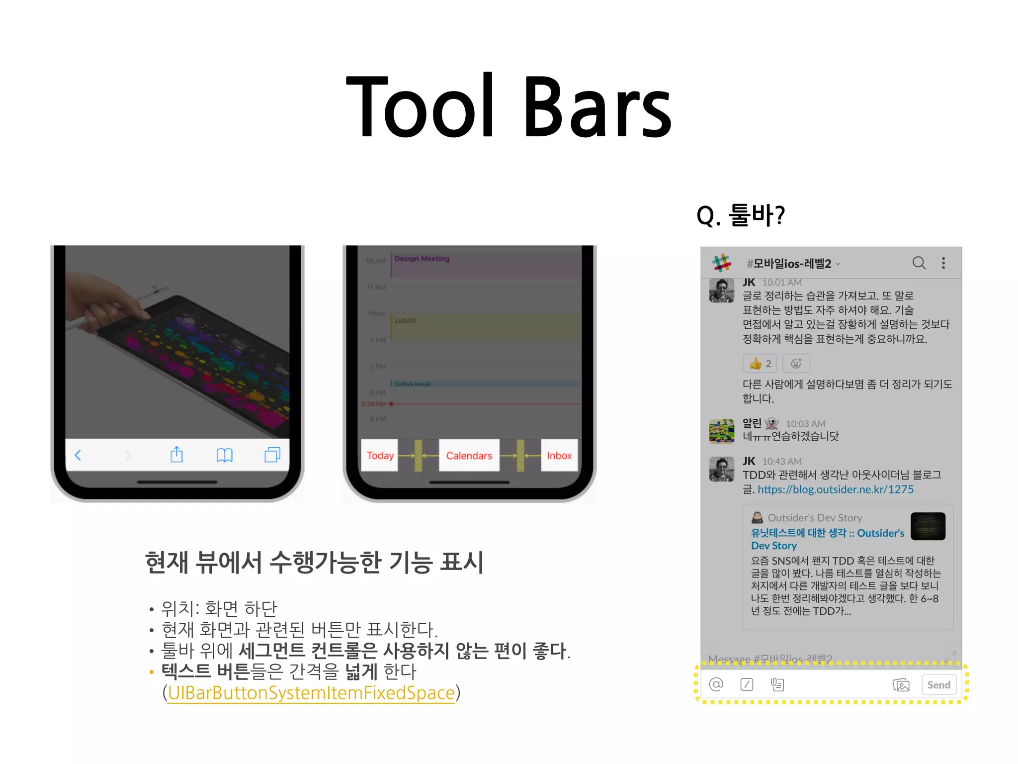 Tool Bars
현재 뷰에서 수행가능한 기능 표시
•위치: 화면 하단
•현재 화면과 관련된 버튼만 표시한다.
•툴바 위에 세그먼트 컨트롤은 사용하지 않는 편이 좋다.
•텍스트 버튼들은 간격을 넓게 한다
(UIBarButtonSystemItemFixedSpace)
Q. 툴바?
 