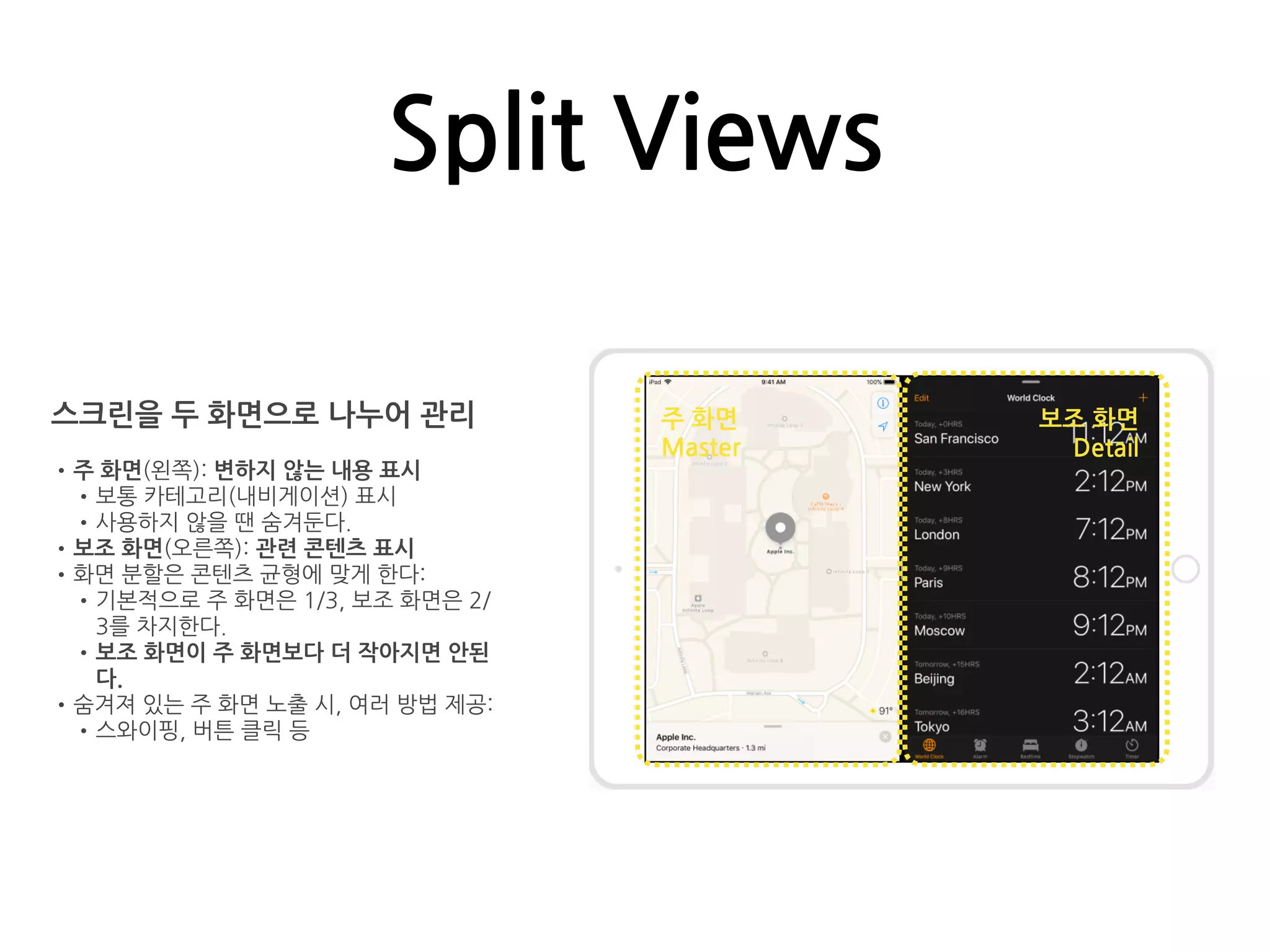 Split Views
스크린을 두 화면으로 나누어 관리
•주 화면(왼쪽): 변하지 않는 내용 표시
•보통 카테고리(내비게이션) 표시
•사용하지 않을 땐 숨겨둔다.
•보조 화면(오른쪽): 관련 콘텐츠 표시
•화면 분할은 콘텐츠 균형에 맞게 한다:
•기본적으로 주 화면은 1/3, 보조 화면은 2/
3를 차지한다.
•보조 화면이 주 화면보다 더 작아지면 안된
다.
•숨겨져 있는 주 화면 노출 시, 여러 방법 제공:
•스와이핑, 버튼 클릭 등
주 화면
Master
보조 화면
Detail
 