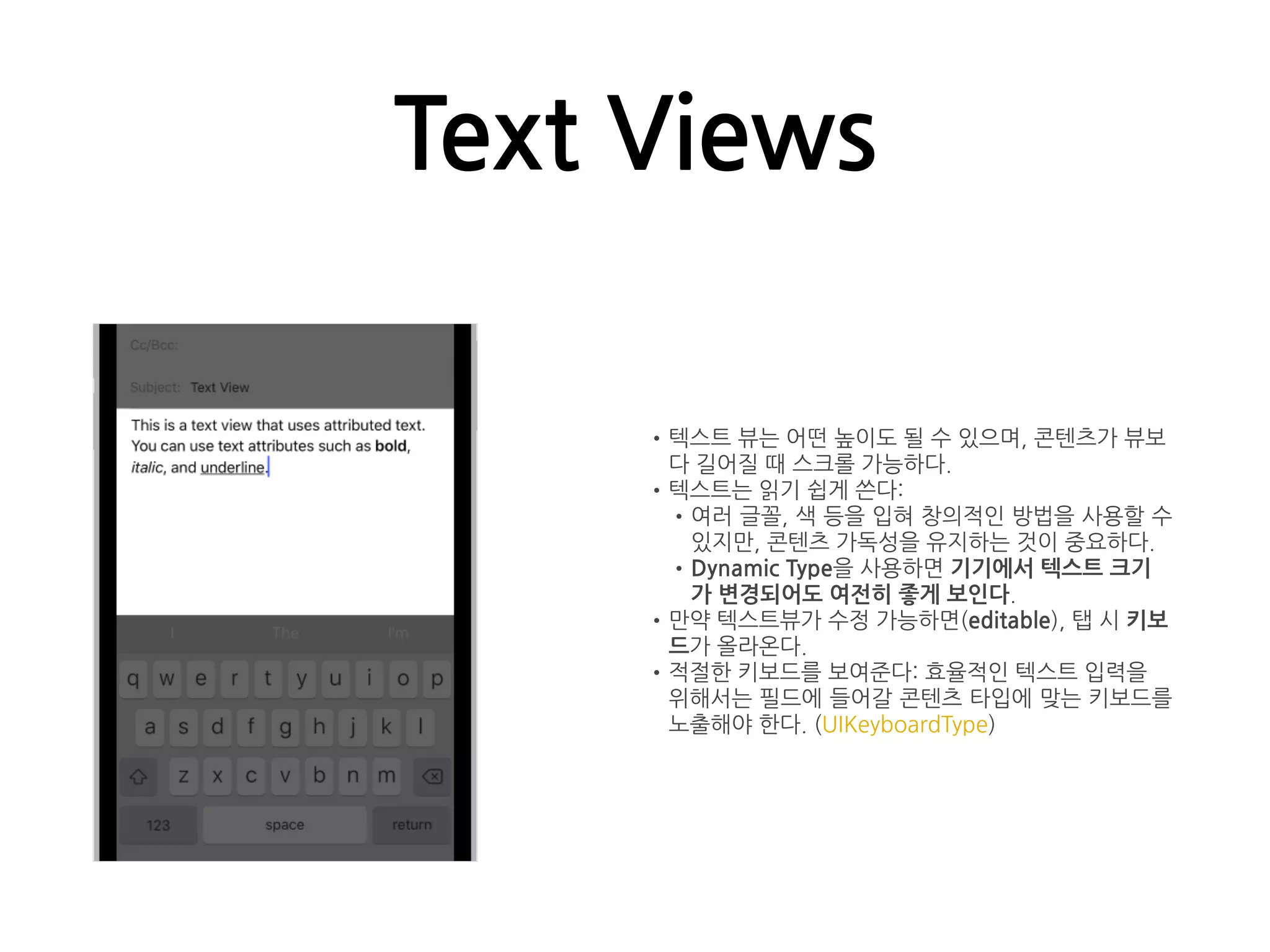 Text Views
•텍스트 뷰는 어떤 높이도 될 수 있으며, 콘텐츠가 뷰보
다 길어질 때 스크롤 가능하다.
•텍스트는 읽기 쉽게 쓴다:
•여러 글꼴, 색 등을 입혀 창의적인 방법을 사용할 수
있지만, 콘텐츠 가독성을 유지하는 것이 중요하다.
•Dynamic Type을 사용하면 기기에서 텍스트 크기
가 변경되어도 여전히 좋게 보인다.
•만약 텍스트뷰가 수정 가능하면(editable), 탭 시 키보
드가 올라온다.
•적절한 키보드를 보여준다: 효율적인 텍스트 입력을
위해서는 필드에 들어갈 콘텐츠 타입에 맞는 키보드를
노출해야 한다. (UIKeyboardType)
 
